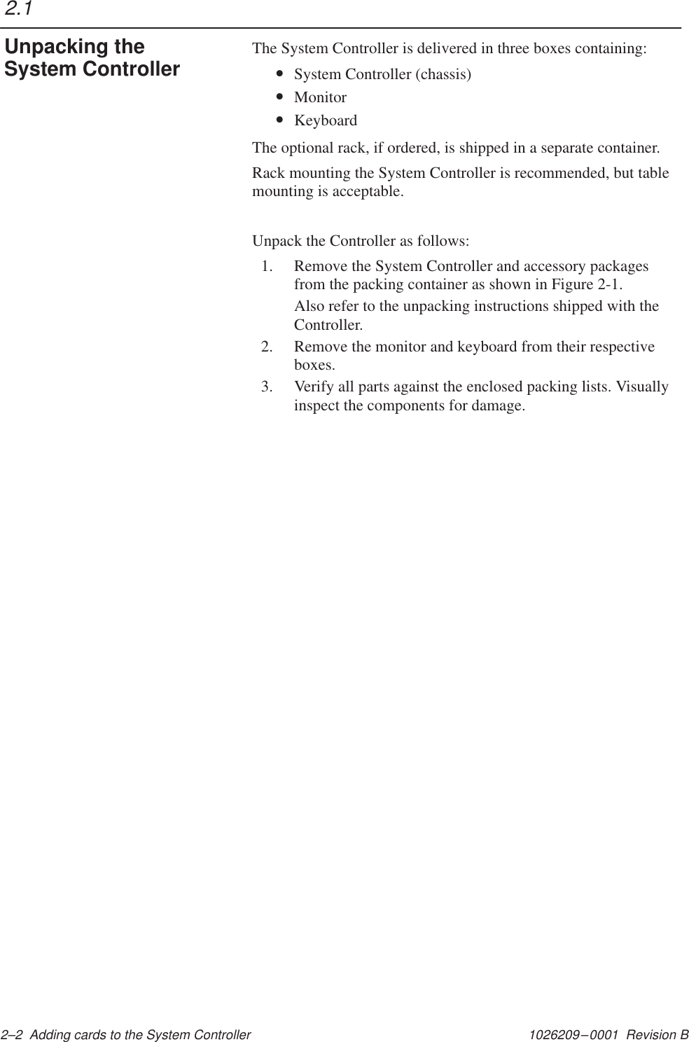 1026209–0001  Revision B 2–2  Adding cards to the System ControllerThe System Controller is delivered in three boxes containing:•System Controller (chassis)•Monitor•KeyboardThe optional rack, if ordered, is shipped in a separate container.Rack mounting the System Controller is recommended, but tablemounting is acceptable.Unpack the Controller as follows:1. Remove the System Controller and accessory packagesfrom the packing container as shown in Figure 2-1.Also refer to the unpacking instructions shipped with theController.2. Remove the monitor and keyboard from their respectiveboxes.3. Verify all parts against the enclosed packing lists. Visuallyinspect the components for damage.2.1Unpacking theSystem Controller