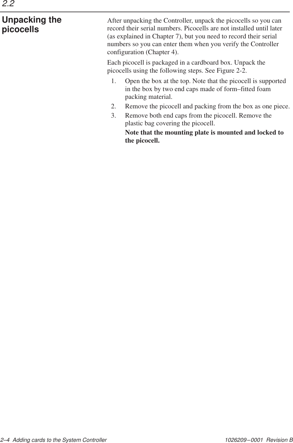 1026209–0001  Revision B 2–4  Adding cards to the System ControllerAfter unpacking the Controller, unpack the picocells so you canrecord their serial numbers. Picocells are not installed until later(as explained in Chapter 7), but you need to record their serialnumbers so you can enter them when you verify the Controllerconfiguration (Chapter 4).Each picocell is packaged in a cardboard box. Unpack thepicocells using the following steps. See Figure 2-2.1. Open the box at the top. Note that the picocell is supportedin the box by two end caps made of form–fitted foampacking material.2. Remove the picocell and packing from the box as one piece.3. Remove both end caps from the picocell. Remove theplastic bag covering the picocell.Note that the mounting plate is mounted and locked tothe picocell.2.2Unpacking thepicocells