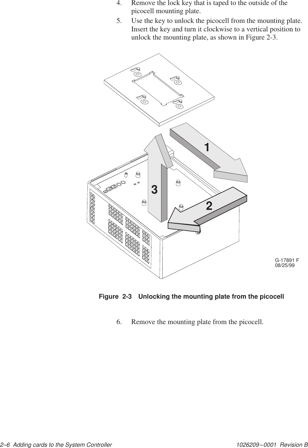 1026209–0001  Revision B 2–6  Adding cards to the System Controller4. Remove the lock key that is taped to the outside of thepicocell mounting plate.5. Use the key to unlock the picocell from the mounting plate.Insert the key and turn it clockwise to a vertical position tounlock the mounting plate, as shown in Figure 2-3.G-17891 F08/25/99123Figure  2-3 Unlocking the mounting plate from the picocell6. Remove the mounting plate from the picocell.