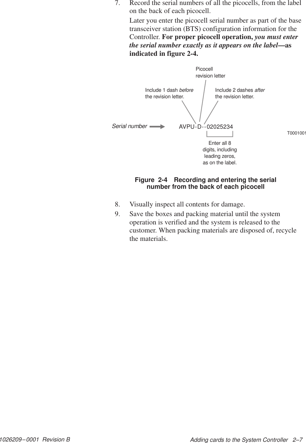 1026209–0001  Revision B Adding cards to the System Controller   2–77. Record the serial numbers of all the picocells, from the labelon the back of each picocell.Later you enter the picocell serial number as part of the basetransceiver station (BTS) configuration information for theController. For proper picocell operation, you must enterthe serial number exactly as it appears on the label—asindicated in figure 2-4.AVPU-D--02025234T0001001Include 1 dashthe revision letter.beforeInclude 2 dashesthe revision letter.afterPicocellrevision letterEnter all 8digits, includingleading zeros,as on the label.Serial numberFigure  2-4 Recording and entering the serialnumber from the back of each picocell8. Visually inspect all contents for damage.9. Save the boxes and packing material until the systemoperation is verified and the system is released to thecustomer. When packing materials are disposed of, recyclethe materials.