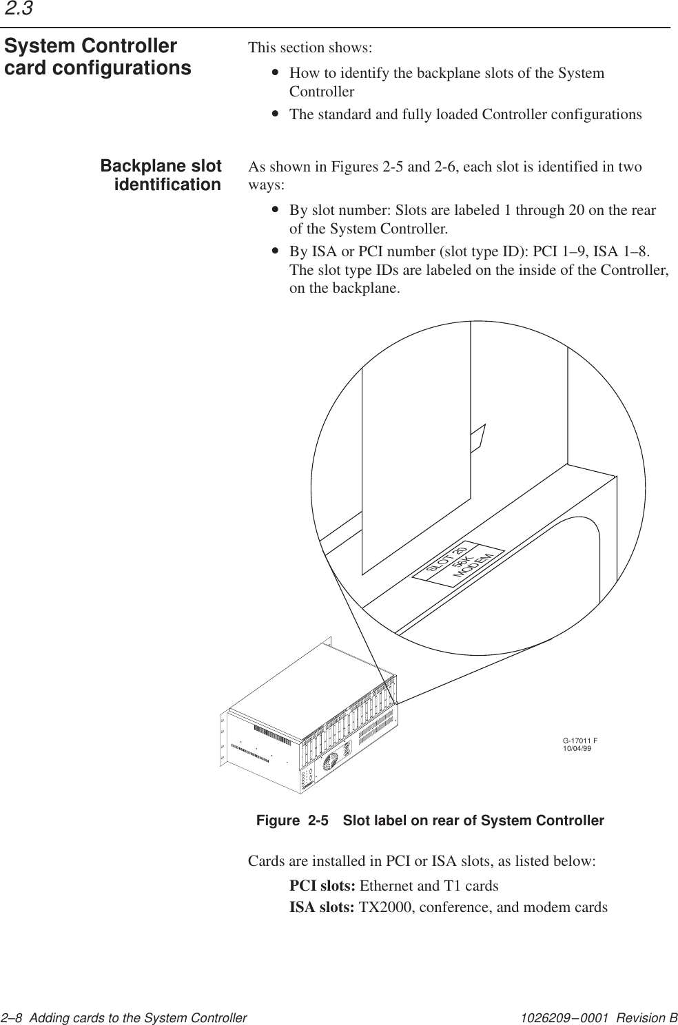 1026209–0001  Revision B 2–8  Adding cards to the System ControllerThis section shows:•How to identify the backplane slots of the SystemController•The standard and fully loaded Controller configurationsAs shown in Figures 2-5 and 2-6, each slot is identified in twoways:•By slot number: Slots are labeled 1 through 20 on the rearof the System Controller.•By ISA or PCI number (slot type ID): PCI 1–9, ISA 1–8.The slot type IDs are labeled on the inside of the Controller,on the backplane.Figure  2-5 Slot label on rear of System ControllerG-17011 F10/04/99       MODEM       56KSLOT 20Cards are installed in PCI or ISA slots, as listed below:PCI slots: Ethernet and T1 cardsISA slots: TX2000, conference, and modem cards2.3System Controllercard configurationsBackplane slotidentification