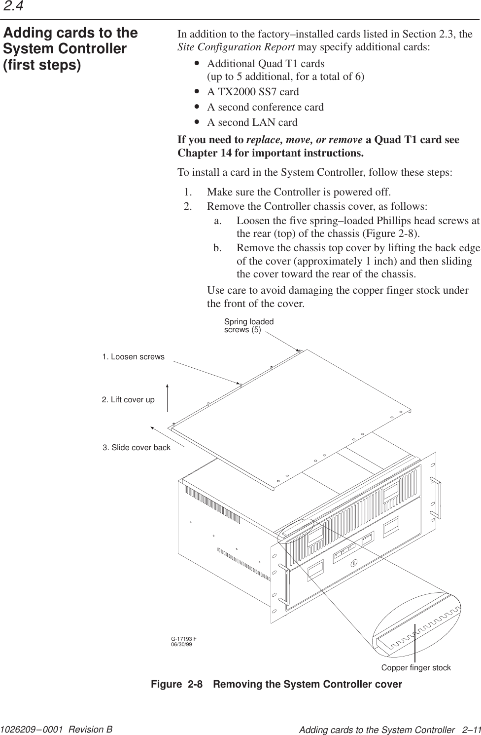 1026209–0001  Revision B Adding cards to the System Controller   2–11In addition to the factory–installed cards listed in Section 2.3, theSite Configuration Report may specify additional cards:•Additional Quad T1 cards  (up to 5 additional, for a total of 6)•A TX2000 SS7 card•A second conference card•A second LAN cardIf you need to replace, move, or remove a Quad T1 card seeChapter 14 for important instructions.To install a card in the System Controller, follow these steps:1. Make sure the Controller is powered off.2. Remove the Controller chassis cover, as follows:a. Loosen the five spring–loaded Phillips head screws atthe rear (top) of the chassis (Figure 2-8).b. Remove the chassis top cover by lifting the back edgeof the cover (approximately 1 inch) and then slidingthe cover toward the rear of the chassis.Use care to avoid damaging the copper finger stock underthe front of the cover.G-17193 F06/30/99Copper finger stock1. Loosen screws3. Slide cover back2. Lift cover upSpring loadedscrews (5)Figure  2-8 Removing the System Controller cover2.4Adding cards to theSystem Controller(first steps)