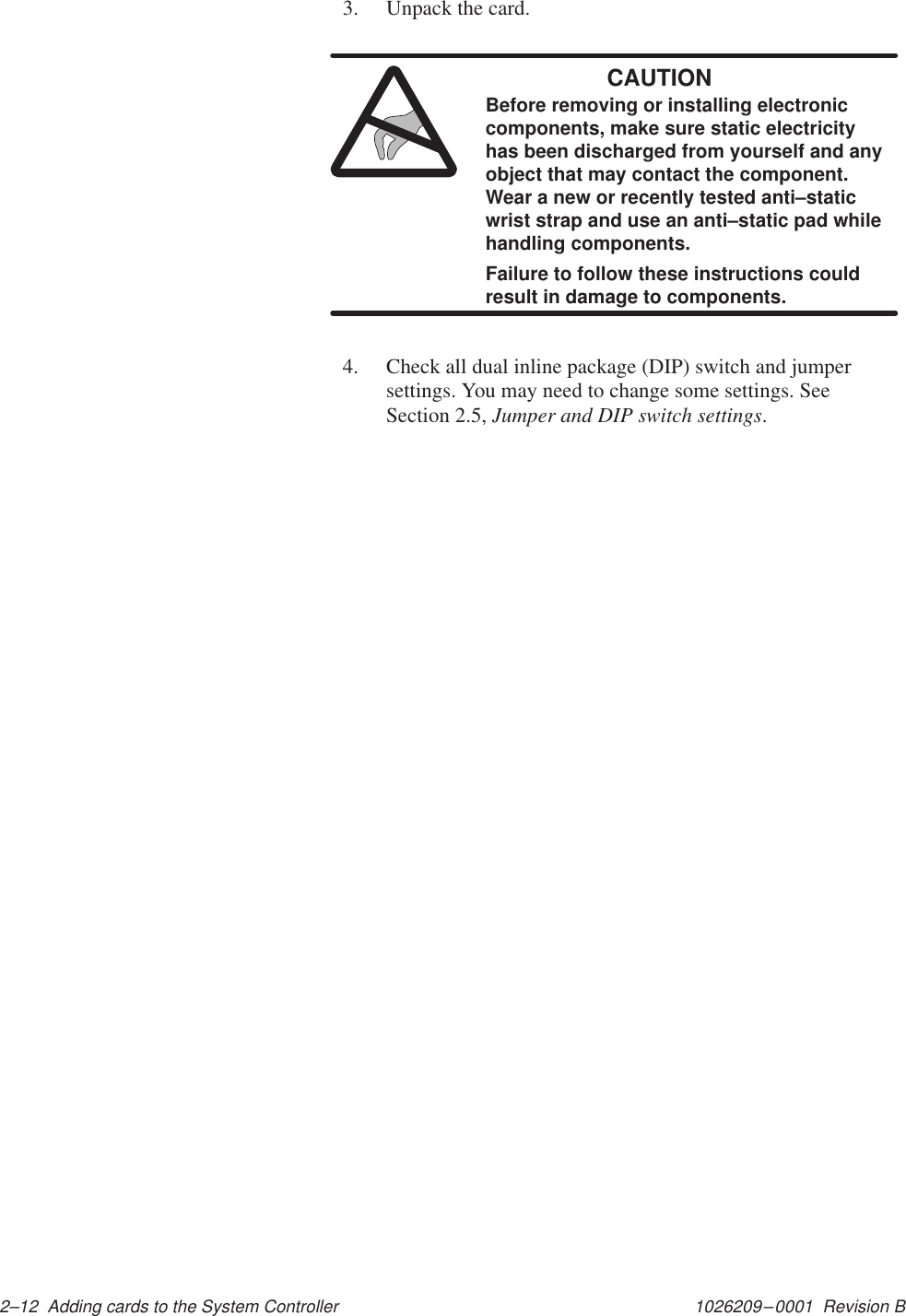1026209–0001  Revision B 2–12  Adding cards to the System Controller3. Unpack the card.CAUTIONBefore removing or installing electroniccomponents, make sure static electricityhas been discharged from yourself and anyobject that may contact the component.Wear a new or recently tested anti–staticwrist strap and use an anti–static pad whilehandling components.Failure to follow these instructions couldresult in damage to components.4. Check all dual inline package (DIP) switch and jumpersettings. You may need to change some settings. SeeSection 2.5, Jumper and DIP switch settings.