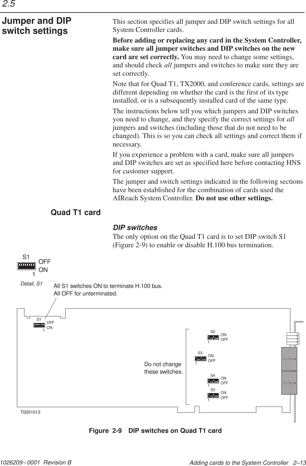 1026209–0001  Revision B Adding cards to the System Controller   2–13This section specifies all jumper and DIP switch settings for allSystem Controller cards.Before adding or replacing any card in the System Controller,make sure all jumper switches and DIP switches on the newcard are set correctly. You may need to change some settings,and should check all jumpers and switches to make sure they areset correctly.Note that for Quad T1, TX2000, and conference cards, settings aredifferent depending on whether the card is the first of its typeinstalled, or is a subsequently installed card of the same type.The instructions below tell you which jumpers and DIP switchesyou need to change, and they specify the correct settings for alljumpers and switches (including those that do not need to bechanged). This is so you can check all settings and correct them ifnecessary.If you experience a problem with a card, make sure all jumpersand DIP switches are set as specified here before contacting HNSfor customer support.The jumper and switch settings indicated in the following sectionshave been established for the combination of cards used theAIReach System Controller. Do not use other settings.DIP switchesThe only option on the Quad T1 card is to set DIP switch S1(Figure 2-9) to enable or disable H.100 bus termination.1S2 ONOFF1S4 ONOFF1S5 ONOFF1S3 ONOFF1S1 OFFONDo not changethese switches.All S1 switches ON to terminate H.100 bus.All OFF for unterminated.T00010131S1 OFFONDetail, S1Figure  2-9 DIP switches on Quad T1 card2.5Jumper and DIPswitch settingsQuad T1 card