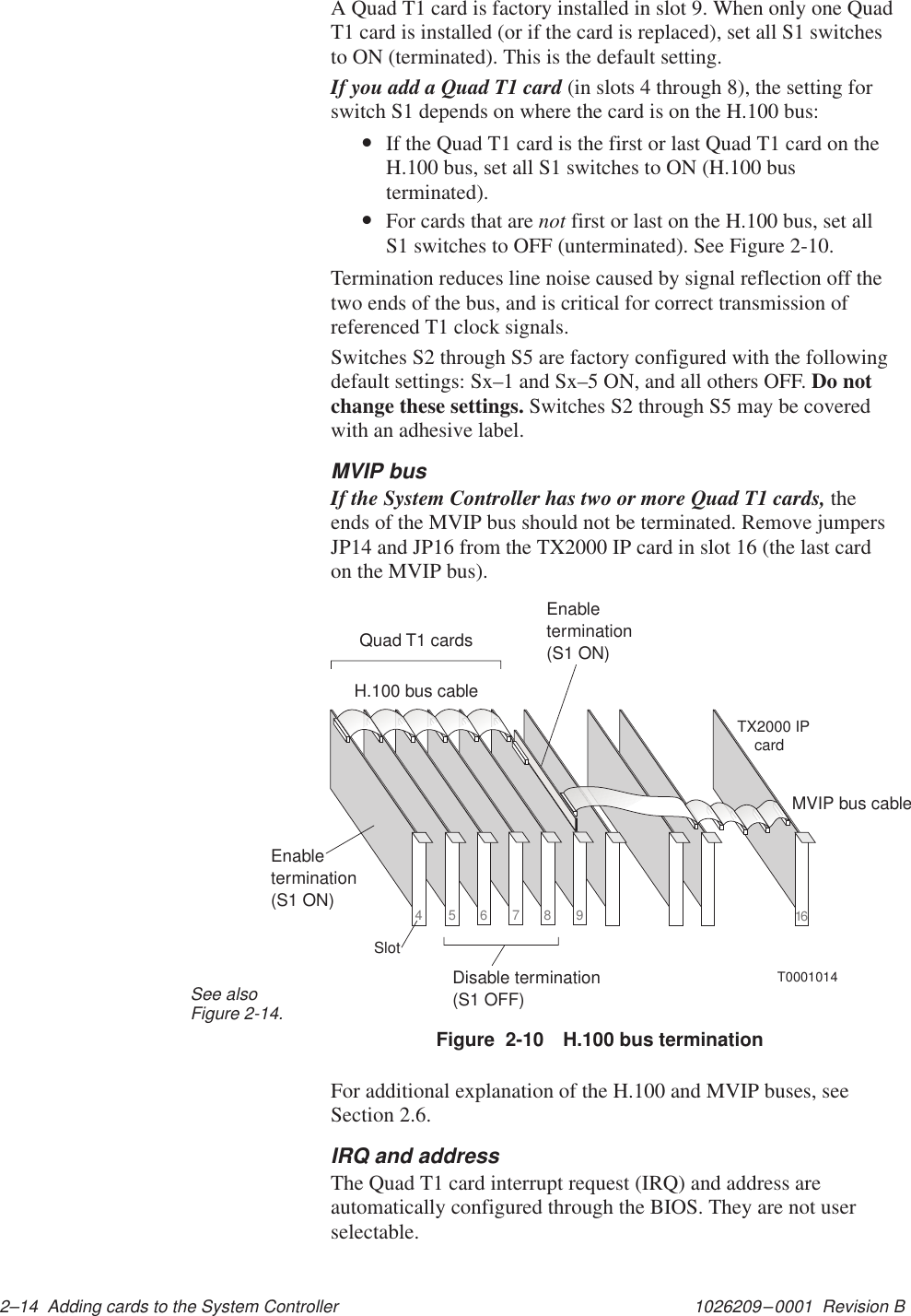 1026209–0001  Revision B 2–14  Adding cards to the System ControllerA Quad T1 card is factory installed in slot 9. When only one QuadT1 card is installed (or if the card is replaced), set all S1 switchesto ON (terminated). This is the default setting.If you add a Quad T1 card (in slots 4 through 8), the setting forswitch S1 depends on where the card is on the H.100 bus:•If the Quad T1 card is the first or last Quad T1 card on theH.100 bus, set all S1 switches to ON (H.100 busterminated).•For cards that are not first or last on the H.100 bus, set allS1 switches to OFF (unterminated). See Figure 2-10.Termination reduces line noise caused by signal reflection off thetwo ends of the bus, and is critical for correct transmission ofreferenced T1 clock signals.Switches S2 through S5 are factory configured with the followingdefault settings: Sx–1 and Sx–5 ON, and all others OFF. Do notchange these settings. Switches S2 through S5 may be coveredwith an adhesive label.MVIP busIf the System Controller has two or more Quad T1 cards, theends of the MVIP bus should not be terminated. Remove jumpersJP14 and JP16 from the TX2000 IP card in slot 16 (the last cardon the MVIP bus).16H.100 bus cableMVIP bus cableEnabletermination(S1 ON)Disable termination(S1 OFF)T0001014TX2000 IPcardQuad T1 cards456789SlotEnabletermination(S1 ON)Figure  2-10 H.100 bus terminationSee alsoFigure 2-14.For additional explanation of the H.100 and MVIP buses, seeSection 2.6.IRQ and addressThe Quad T1 card interrupt request (IRQ) and address areautomatically configured through the BIOS. They are not userselectable.