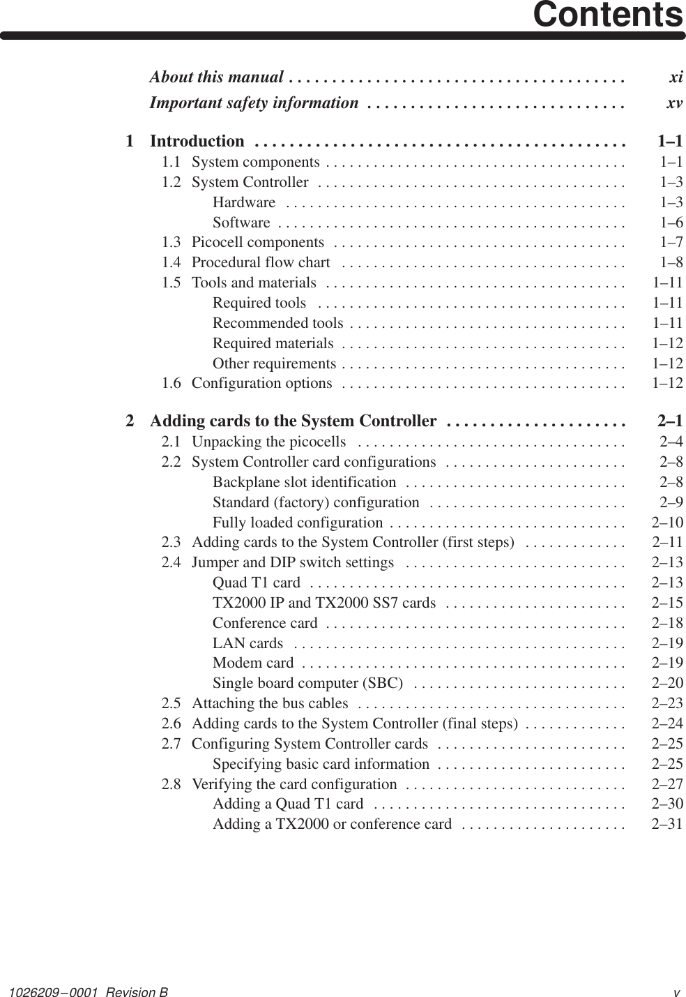 1026209–0001  Revision B vContentsAbout this manual xi. . . . . . . . . . . . . . . . . . . . . . . . . . . . . . . . . . . . . . . Important safety information  xv. . . . . . . . . . . . . . . . . . . . . . . . . . . . . . 1 Introduction  1–1. . . . . . . . . . . . . . . . . . . . . . . . . . . . . . . . . . . . . . . . . . . 1.1 System components  1–1. . . . . . . . . . . . . . . . . . . . . . . . . . . . . . . . . . . . . . 1.2 System Controller  1–3. . . . . . . . . . . . . . . . . . . . . . . . . . . . . . . . . . . . . . . Hardware  1–3. . . . . . . . . . . . . . . . . . . . . . . . . . . . . . . . . . . . . . . . . . . Software  1–6. . . . . . . . . . . . . . . . . . . . . . . . . . . . . . . . . . . . . . . . . . . . 1.3 Picocell components  1–7. . . . . . . . . . . . . . . . . . . . . . . . . . . . . . . . . . . . . 1.4 Procedural flow chart  1–8. . . . . . . . . . . . . . . . . . . . . . . . . . . . . . . . . . . . 1.5 Tools and materials  1–11. . . . . . . . . . . . . . . . . . . . . . . . . . . . . . . . . . . . . . Required tools  1–11. . . . . . . . . . . . . . . . . . . . . . . . . . . . . . . . . . . . . . . Recommended tools  1–11. . . . . . . . . . . . . . . . . . . . . . . . . . . . . . . . . . . Required materials  1–12. . . . . . . . . . . . . . . . . . . . . . . . . . . . . . . . . . . . Other requirements  1–12. . . . . . . . . . . . . . . . . . . . . . . . . . . . . . . . . . . . 1.6 Configuration options  1–12. . . . . . . . . . . . . . . . . . . . . . . . . . . . . . . . . . . . 2 Adding cards to the System Controller  2–1. . . . . . . . . . . . . . . . . . . . . 2.1 Unpacking the picocells  2–4. . . . . . . . . . . . . . . . . . . . . . . . . . . . . . . . . . 2.2 System Controller card configurations  2–8. . . . . . . . . . . . . . . . . . . . . . . Backplane slot identification  2–8. . . . . . . . . . . . . . . . . . . . . . . . . . . . Standard (factory) configuration  2–9. . . . . . . . . . . . . . . . . . . . . . . . . Fully loaded configuration  2–10. . . . . . . . . . . . . . . . . . . . . . . . . . . . . . 2.3 Adding cards to the System Controller (first steps)  2–11. . . . . . . . . . . . . 2.4 Jumper and DIP switch settings  2–13. . . . . . . . . . . . . . . . . . . . . . . . . . . . Quad T1 card  2–13. . . . . . . . . . . . . . . . . . . . . . . . . . . . . . . . . . . . . . . . TX2000 IP and TX2000 SS7 cards  2–15. . . . . . . . . . . . . . . . . . . . . . . Conference card  2–18. . . . . . . . . . . . . . . . . . . . . . . . . . . . . . . . . . . . . . LAN cards  2–19. . . . . . . . . . . . . . . . . . . . . . . . . . . . . . . . . . . . . . . . . . Modem card  2–19. . . . . . . . . . . . . . . . . . . . . . . . . . . . . . . . . . . . . . . . . Single board computer (SBC)  2–20. . . . . . . . . . . . . . . . . . . . . . . . . . . 2.5 Attaching the bus cables  2–23. . . . . . . . . . . . . . . . . . . . . . . . . . . . . . . . . . 2.6 Adding cards to the System Controller (final steps)  2–24. . . . . . . . . . . . . 2.7 Configuring System Controller cards  2–25. . . . . . . . . . . . . . . . . . . . . . . . Specifying basic card information  2–25. . . . . . . . . . . . . . . . . . . . . . . . 2.8 Verifying the card configuration  2–27. . . . . . . . . . . . . . . . . . . . . . . . . . . . Adding a Quad T1 card  2–30. . . . . . . . . . . . . . . . . . . . . . . . . . . . . . . . Adding a TX2000 or conference card  2–31. . . . . . . . . . . . . . . . . . . . . 