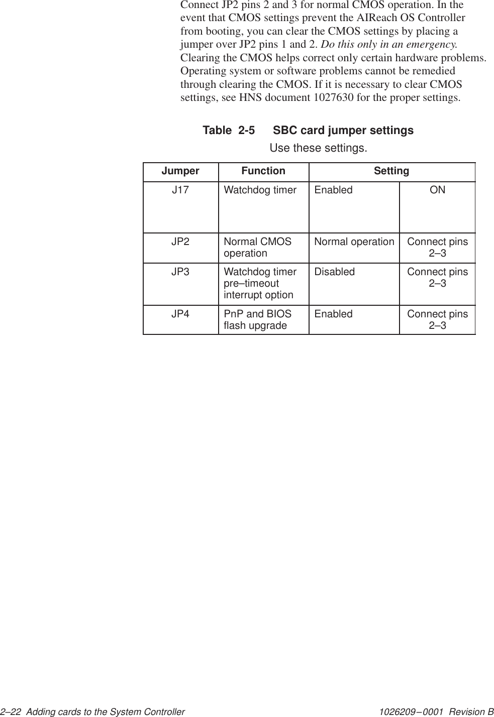 1026209–0001  Revision B 2–22  Adding cards to the System ControllerConnect JP2 pins 2 and 3 for normal CMOS operation. In theevent that CMOS settings prevent the AIReach OS Controllerfrom booting, you can clear the CMOS settings by placing ajumper over JP2 pins 1 and 2. Do this only in an emergency.Clearing the CMOS helps correct only certain hardware problems.Operating system or software problems cannot be remediedthrough clearing the CMOS. If it is necessary to clear CMOSsettings, see HNS document 1027630 for the proper settings.Table  2-5   SBC card jumper settings  Use these settings.Jumper Function SettingJ17 Watchdog timer Enabled ONJP2 Normal CMOSoperation Normal operation Connect pins2–3JP3 Watchdog timerpre–timeoutinterrupt optionDisabled Connect pins2–3JP4 PnP and BIOSflash upgrade Enabled Connect pins2–3