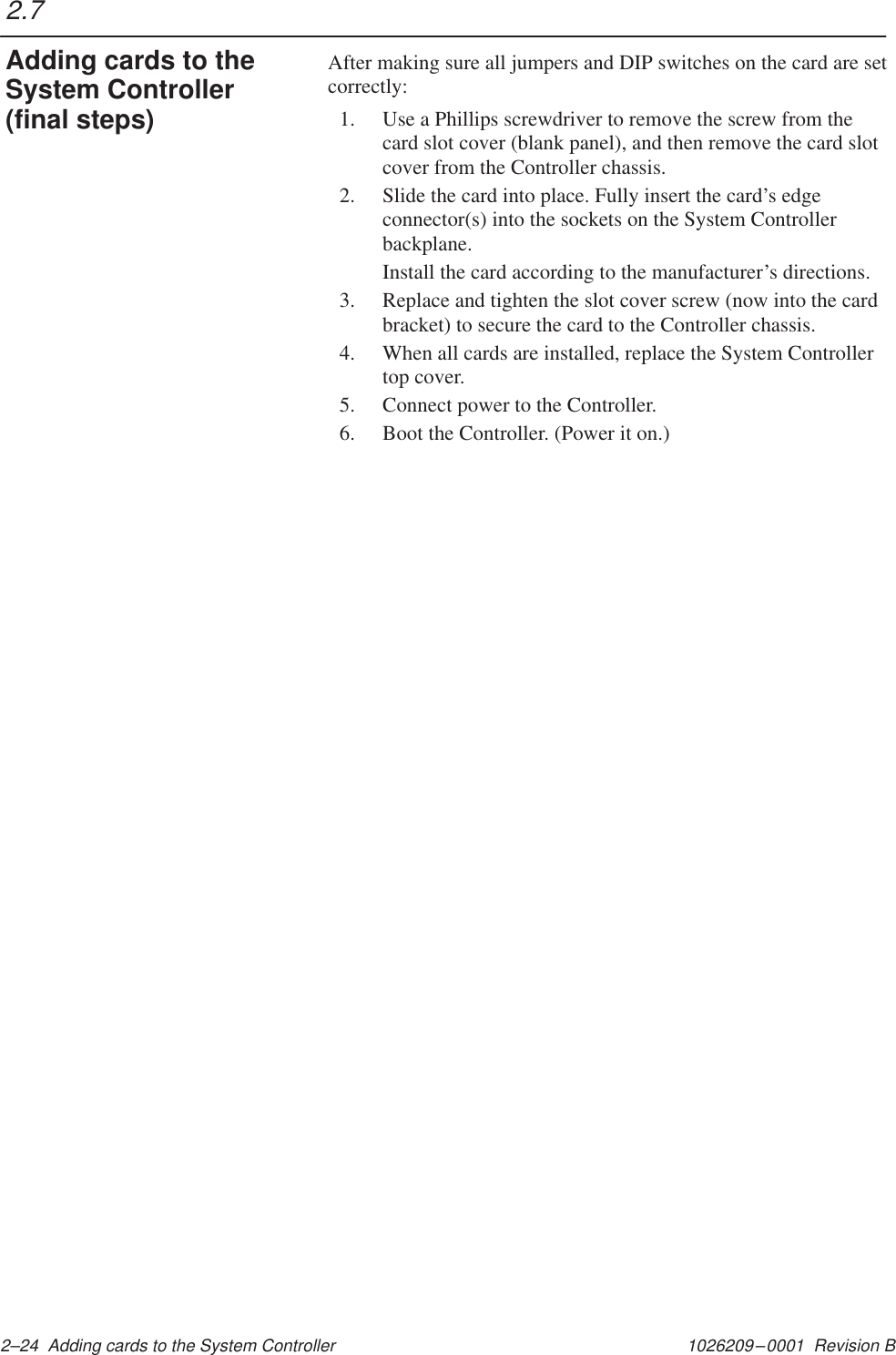 1026209–0001  Revision B 2–24  Adding cards to the System ControllerAfter making sure all jumpers and DIP switches on the card are setcorrectly:1. Use a Phillips screwdriver to remove the screw from thecard slot cover (blank panel), and then remove the card slotcover from the Controller chassis.2. Slide the card into place. Fully insert the card’s edgeconnector(s) into the sockets on the System Controllerbackplane.Install the card according to the manufacturer’s directions.3. Replace and tighten the slot cover screw (now into the cardbracket) to secure the card to the Controller chassis.4. When all cards are installed, replace the System Controllertop cover.5. Connect power to the Controller.6. Boot the Controller. (Power it on.)2.7Adding cards to theSystem Controller(final steps)