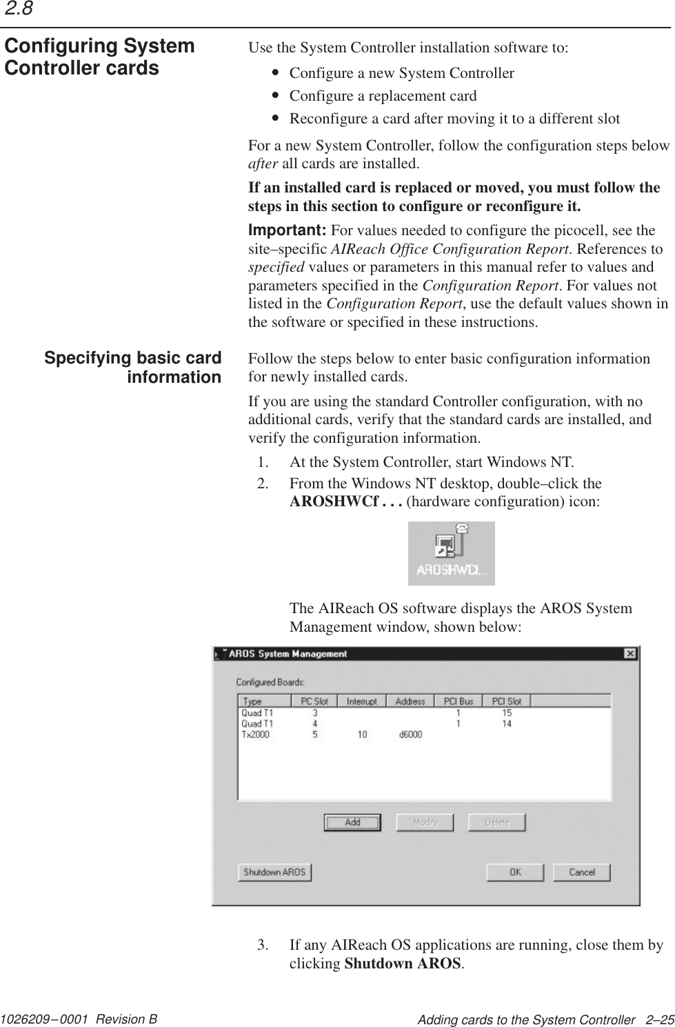 1026209–0001  Revision B Adding cards to the System Controller   2–25Use the System Controller installation software to:•Configure a new System Controller•Configure a replacement card•Reconfigure a card after moving it to a different slotFor a new System Controller, follow the configuration steps belowafter all cards are installed.If an installed card is replaced or moved, you must follow thesteps in this section to configure or reconfigure it.Important: For values needed to configure the picocell, see thesite–specific AIReach Office Configuration Report. References tospecified values or parameters in this manual refer to values andparameters specified in the Configuration Report. For values notlisted in the Configuration Report, use the default values shown inthe software or specified in these instructions.Follow the steps below to enter basic configuration informationfor newly installed cards.If you are using the standard Controller configuration, with noadditional cards, verify that the standard cards are installed, andverify the configuration information.1. At the System Controller, start Windows NT.2. From the Windows NT desktop, double–click theAROSHWCf . . . (hardware configuration) icon:The AIReach OS software displays the AROS SystemManagement window, shown below:3. If any AIReach OS applications are running, close them byclicking Shutdown AROS.2.8Configuring SystemController cardsSpecifying basic cardinformation