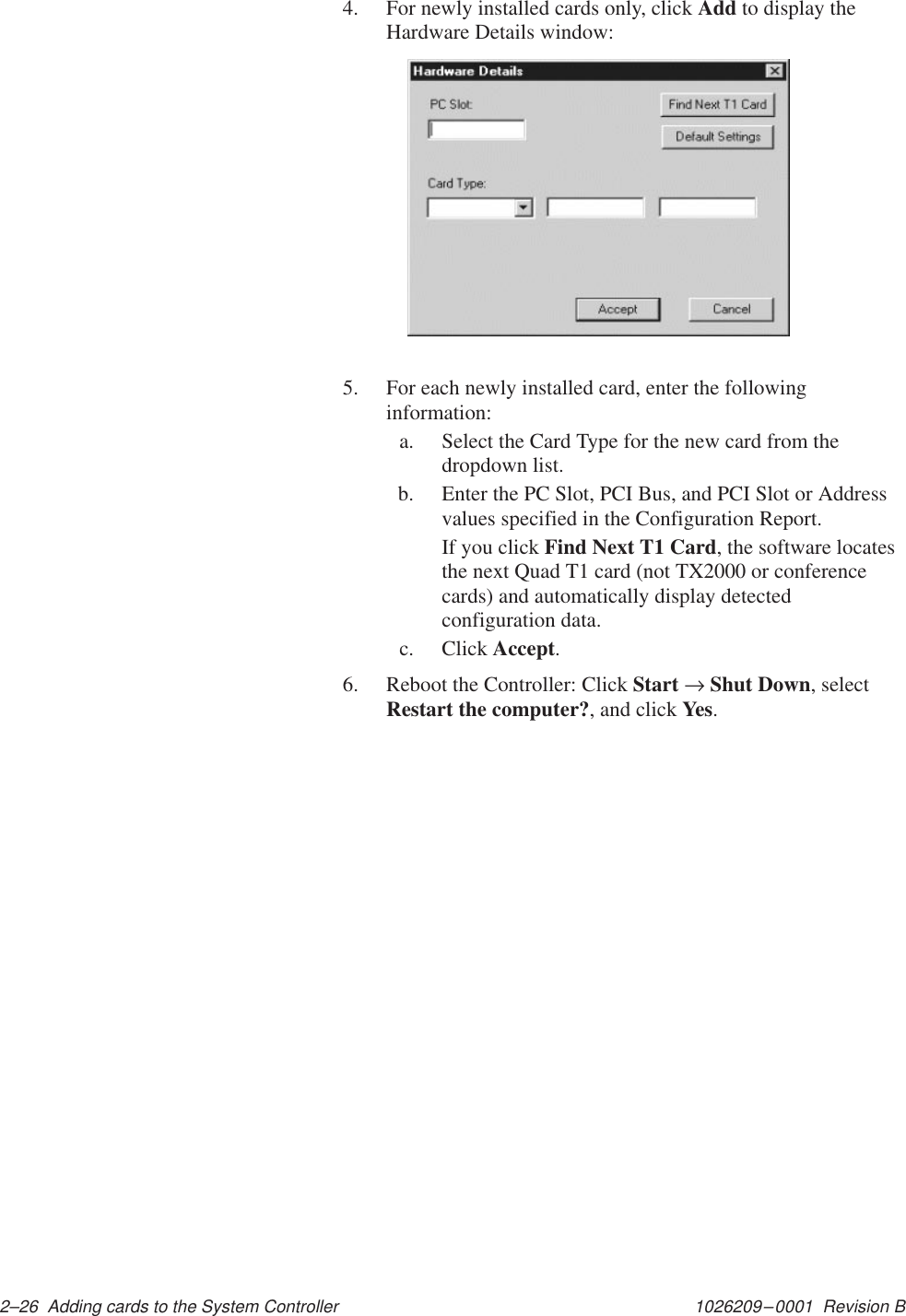 1026209–0001  Revision B 2–26  Adding cards to the System Controller4. For newly installed cards only, click Add to display theHardware Details window:5. For each newly installed card, enter the followinginformation:a. Select the Card Type for the new card from thedropdown list.b. Enter the PC Slot, PCI Bus, and PCI Slot or Addressvalues specified in the Configuration Report.If you click Find Next T1 Card, the software locatesthe next Quad T1 card (not TX2000 or conferencecards) and automatically display detectedconfiguration data.c. Click Accept.6. Reboot the Controller: Click Start → Shut Down, selectRestart the computer?, and click Yes.