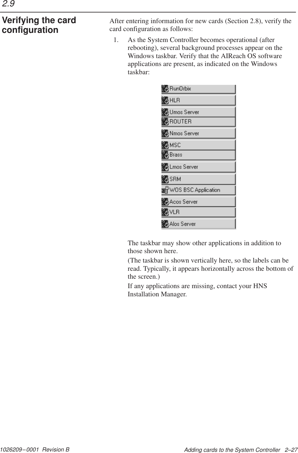 1026209–0001  Revision B Adding cards to the System Controller   2–27After entering information for new cards (Section 2.8), verify thecard configuration as follows:1. As the System Controller becomes operational (afterrebooting), several background processes appear on theWindows taskbar. Verify that the AIReach OS softwareapplications are present, as indicated on the Windowstaskbar:The taskbar may show other applications in addition tothose shown here.(The taskbar is shown vertically here, so the labels can beread. Typically, it appears horizontally across the bottom ofthe screen.)If any applications are missing, contact your HNSInstallation Manager.2.9Verifying the cardconfiguration