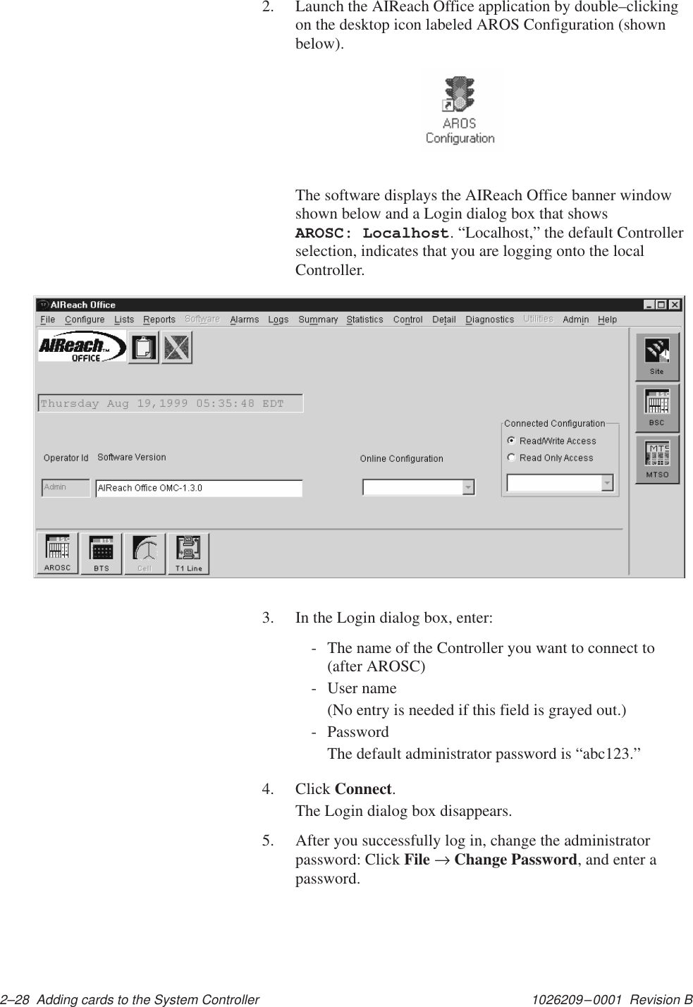 1026209–0001  Revision B 2–28  Adding cards to the System Controller2. Launch the AIReach Office application by double–clickingon the desktop icon labeled AROS Configuration (shownbelow).The software displays the AIReach Office banner windowshown below and a Login dialog box that shows AROSC: Localhost. “Localhost,” the default Controllerselection, indicates that you are logging onto the localController.3. In the Login dialog box, enter:- The name of the Controller you want to connect to(after AROSC)- User name(No entry is needed if this field is grayed out.)- PasswordThe default administrator password is “abc123.”4. Click Connect.The Login dialog box disappears.5. After you successfully log in, change the administratorpassword: Click File → Change Password, and enter apassword.