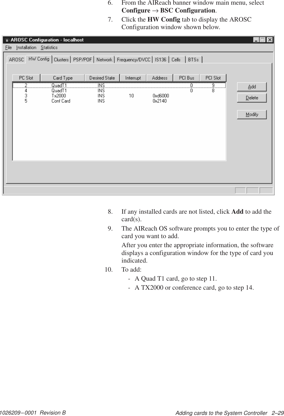 1026209–0001  Revision B Adding cards to the System Controller   2–296. From the AIReach banner window main menu, selectConfigure → BSC Configuration.7. Click the HW Config tab to display the AROSCConfiguration window shown below.8. If any installed cards are not listed, click Add to add thecard(s).9. The AIReach OS software prompts you to enter the type ofcard you want to add.After you enter the appropriate information, the softwaredisplays a configuration window for the type of card youindicated.10. To add:- A Quad T1 card, go to step 11.- A TX2000 or conference card, go to step 14.