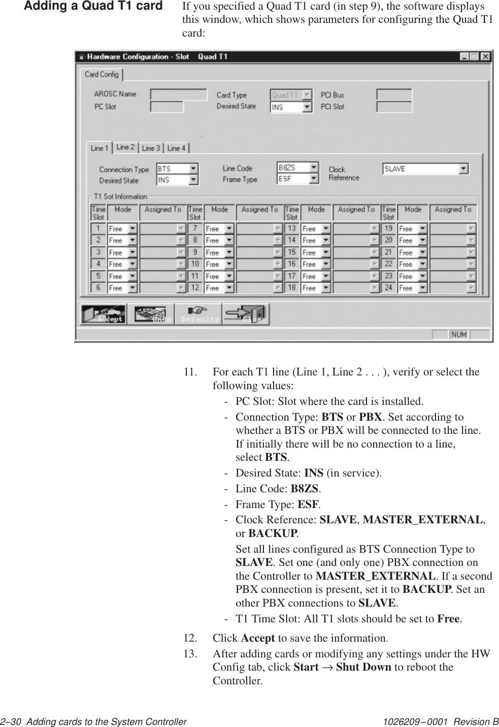 1026209–0001  Revision B 2–30  Adding cards to the System ControllerIf you specified a Quad T1 card (in step 9), the software displaysthis window, which shows parameters for configuring the Quad T1card:11. For each T1 line (Line 1, Line 2 . . . ), verify or select thefollowing values:- PC Slot: Slot where the card is installed.- Connection Type: BTS or PBX. Set according towhether a BTS or PBX will be connected to the line. If initially there will be no connection to a line, select BTS.- Desired State: INS (in service).- Line Code: B8ZS.- Frame Type: ESF.- Clock Reference: SLAVE, MASTER_EXTERNAL,or BACKUP.Set all lines configured as BTS Connection Type toSLAVE. Set one (and only one) PBX connection onthe Controller to MASTER_EXTERNAL. If a secondPBX connection is present, set it to BACKUP. Set another PBX connections to SLAVE.- T1 Time Slot: All T1 slots should be set to Free.12. Click Accept to save the information.13. After adding cards or modifying any settings under the HWConfig tab, click Start → Shut Down to reboot theController.Adding a Quad T1 card