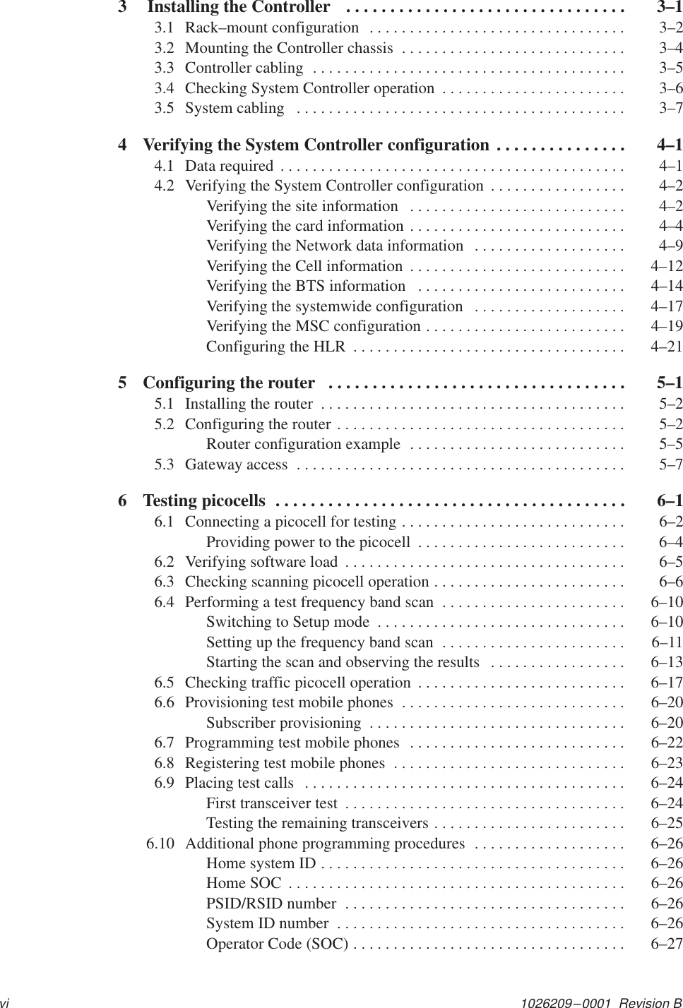 1026209–0001  Revision Bvi3  Installing the Controller   3–1. . . . . . . . . . . . . . . . . . . . . . . . . . . . . . . . 3.1 Rack–mount configuration  3–2. . . . . . . . . . . . . . . . . . . . . . . . . . . . . . . . 3.2 Mounting the Controller chassis  3–4. . . . . . . . . . . . . . . . . . . . . . . . . . . . 3.3 Controller cabling  3–5. . . . . . . . . . . . . . . . . . . . . . . . . . . . . . . . . . . . . . . 3.4 Checking System Controller operation  3–6. . . . . . . . . . . . . . . . . . . . . . . 3.5 System cabling  3–7. . . . . . . . . . . . . . . . . . . . . . . . . . . . . . . . . . . . . . . . . 4 Verifying the System Controller configuration  4–1. . . . . . . . . . . . . . . 4.1 Data required  4–1. . . . . . . . . . . . . . . . . . . . . . . . . . . . . . . . . . . . . . . . . . . 4.2 Verifying the System Controller configuration  4–2. . . . . . . . . . . . . . . . . Verifying the site information  4–2. . . . . . . . . . . . . . . . . . . . . . . . . . . Verifying the card information  4–4. . . . . . . . . . . . . . . . . . . . . . . . . . . Verifying the Network data information  4–9. . . . . . . . . . . . . . . . . . . Verifying the Cell information  4–12. . . . . . . . . . . . . . . . . . . . . . . . . . . Verifying the BTS information  4–14. . . . . . . . . . . . . . . . . . . . . . . . . . Verifying the systemwide configuration  4–17. . . . . . . . . . . . . . . . . . . Verifying the MSC configuration  4–19. . . . . . . . . . . . . . . . . . . . . . . . . Configuring the HLR  4–21. . . . . . . . . . . . . . . . . . . . . . . . . . . . . . . . . . 5 Configuring the router  5–1. . . . . . . . . . . . . . . . . . . . . . . . . . . . . . . . . . 5.1 Installing the router  5–2. . . . . . . . . . . . . . . . . . . . . . . . . . . . . . . . . . . . . . 5.2 Configuring the router  5–2. . . . . . . . . . . . . . . . . . . . . . . . . . . . . . . . . . . . Router configuration example  5–5. . . . . . . . . . . . . . . . . . . . . . . . . . . 5.3 Gateway access  5–7. . . . . . . . . . . . . . . . . . . . . . . . . . . . . . . . . . . . . . . . . 6 Testing picocells  6–1. . . . . . . . . . . . . . . . . . . . . . . . . . . . . . . . . . . . . . . . 6.1 Connecting a picocell for testing  6–2. . . . . . . . . . . . . . . . . . . . . . . . . . . . Providing power to the picocell  6–4. . . . . . . . . . . . . . . . . . . . . . . . . . 6.2 Verifying software load  6–5. . . . . . . . . . . . . . . . . . . . . . . . . . . . . . . . . . . 6.3 Checking scanning picocell operation  6–6. . . . . . . . . . . . . . . . . . . . . . . . 6.4 Performing a test frequency band scan  6–10. . . . . . . . . . . . . . . . . . . . . . . Switching to Setup mode  6–10. . . . . . . . . . . . . . . . . . . . . . . . . . . . . . . Setting up the frequency band scan  6–11. . . . . . . . . . . . . . . . . . . . . . . Starting the scan and observing the results  6–13. . . . . . . . . . . . . . . . . 6.5 Checking traffic picocell operation  6–17. . . . . . . . . . . . . . . . . . . . . . . . . . 6.6 Provisioning test mobile phones  6–20. . . . . . . . . . . . . . . . . . . . . . . . . . . . Subscriber provisioning  6–20. . . . . . . . . . . . . . . . . . . . . . . . . . . . . . . . 6.7 Programming test mobile phones  6–22. . . . . . . . . . . . . . . . . . . . . . . . . . . 6.8 Registering test mobile phones  6–23. . . . . . . . . . . . . . . . . . . . . . . . . . . . . 6.9 Placing test calls  6–24. . . . . . . . . . . . . . . . . . . . . . . . . . . . . . . . . . . . . . . . First transceiver test  6–24. . . . . . . . . . . . . . . . . . . . . . . . . . . . . . . . . . . Testing the remaining transceivers  6–25. . . . . . . . . . . . . . . . . . . . . . . . 6.10 Additional phone programming procedures  6–26. . . . . . . . . . . . . . . . . . . Home system ID  6–26. . . . . . . . . . . . . . . . . . . . . . . . . . . . . . . . . . . . . . Home SOC  6–26. . . . . . . . . . . . . . . . . . . . . . . . . . . . . . . . . . . . . . . . . . PSID/RSID number  6–26. . . . . . . . . . . . . . . . . . . . . . . . . . . . . . . . . . . System ID number  6–26. . . . . . . . . . . . . . . . . . . . . . . . . . . . . . . . . . . . Operator Code (SOC)  6–27. . . . . . . . . . . . . . . . . . . . . . . . . . . . . . . . . . 