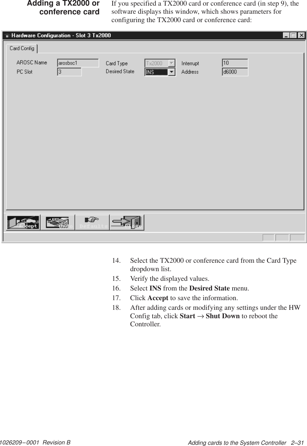 1026209–0001  Revision B Adding cards to the System Controller   2–31If you specified a TX2000 card or conference card (in step 9), thesoftware displays this window, which shows parameters forconfiguring the TX2000 card or conference card:14. Select the TX2000 or conference card from the Card Typedropdown list.15. Verify the displayed values.16. Select INS from the Desired State menu.17. Click Accept to save the information.18. After adding cards or modifying any settings under the HWConfig tab, click Start → Shut Down to reboot theController.Adding a TX2000 orconference card