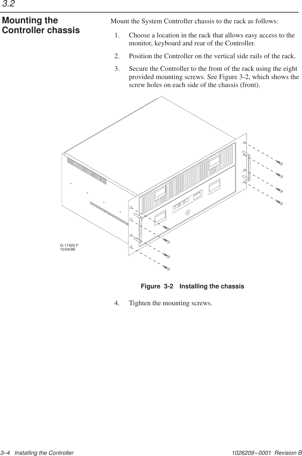 1026209–0001  Revision B 3–4   Installing the Controller Mount the System Controller chassis to the rack as follows:1. Choose a location in the rack that allows easy access to themonitor, keyboard and rear of the Controller.2. Position the Controller on the vertical side rails of the rack.3. Secure the Controller to the front of the rack using the eightprovided mounting screws. See Figure 3-2, which shows thescrew holes on each side of the chassis (front).Figure  3-2 Installing the chassisG-17420 F10/04/994. Tighten the mounting screws.3.2Mounting theController chassis