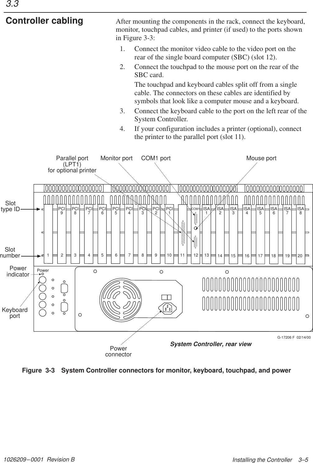 1026209–0001  Revision B  Installing the Controller    3–5After mounting the components in the rack, connect the keyboard,monitor, touchpad cables, and printer (if used) to the ports shownin Figure 3-3:1. Connect the monitor video cable to the video port on therear of the single board computer (SBC) (slot 12).2. Connect the touchpad to the mouse port on the rear of theSBC card.The touchpad and keyboard cables split off from a singlecable. The connectors on these cables are identified bysymbols that look like a computer mouse and a keyboard.3. Connect the keyboard cable to the port on the left rear of theSystem Controller.4. If your configuration includes a printer (optional), connectthe printer to the parallel port (slot 11).PCI9PCI8PCI7PCI6PCI5PCI4PCI3PCI2PCI1ISA1ISA2ISA3ISA4ISA5ISA6ISA7ISA8G-17206 F  02/14/00COM1 portCOM1Monitor port Mouse portPowerconnectorKeyboardportPowerParallel port(LPT1)for optional printerPowerindicatorSlotnumber12345 67891011121314 15 16 17 18 19 20Slottype IDSystem Controller, rear viewFigure  3-3 System Controller connectors for monitor, keyboard, touchpad, and power3.3Controller cabling