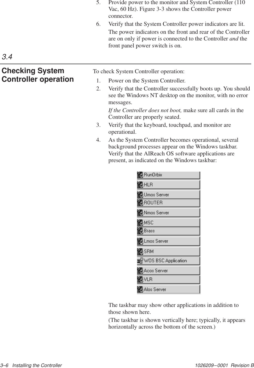 1026209–0001  Revision B 3–6   Installing the Controller 5. Provide power to the monitor and System Controller (110Vac, 60 Hz). Figure 3-3 shows the Controller powerconnector.6. Verify that the System Controller power indicators are lit.The power indicators on the front and rear of the Controllerare on only if power is connected to the Controller and thefront panel power switch is on.To check System Controller operation:1. Power on the System Controller.2. Verify that the Controller successfully boots up. You shouldsee the Windows NT desktop on the monitor, with no errormessages.If the Controller does not boot, make sure all cards in theController are properly seated.3. Verify that the keyboard, touchpad, and monitor areoperational.4. As the System Controller becomes operational, severalbackground processes appear on the Windows taskbar.Verify that the AIReach OS software applications arepresent, as indicated on the Windows taskbar:The taskbar may show other applications in addition tothose shown here.(The taskbar is shown vertically here; typically, it appearshorizontally across the bottom of the screen.)3.4Checking SystemController operation