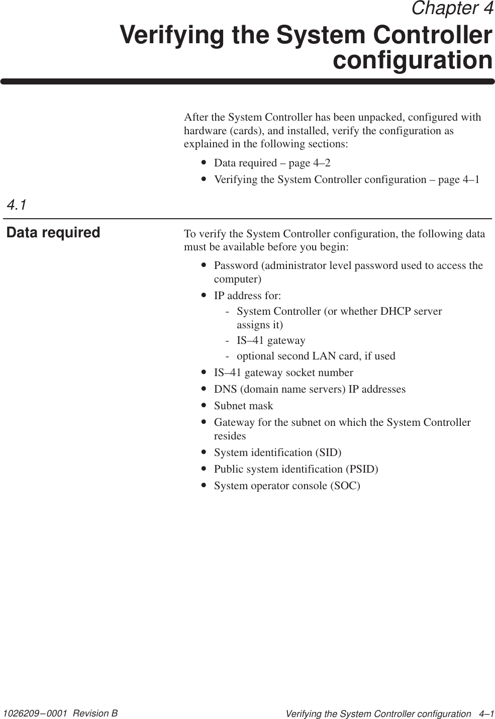 1026209–0001  Revision B Verifying the System Controller configuration   4–1 Chapter 4Verifying the System ControllerconfigurationAfter the System Controller has been unpacked, configured withhardware (cards), and installed, verify the configuration asexplained in the following sections:•Data required – page 4–2•Verifying the System Controller configuration – page 4–1To verify the System Controller configuration, the following datamust be available before you begin:•Password (administrator level password used to access thecomputer)•IP address for:- System Controller (or whether DHCP server assigns it)- IS–41 gateway- optional second LAN card, if used•IS–41 gateway socket number•DNS (domain name servers) IP addresses•Subnet mask•Gateway for the subnet on which the System Controllerresides•System identification (SID)•Public system identification (PSID)•System operator console (SOC)4.1Data required