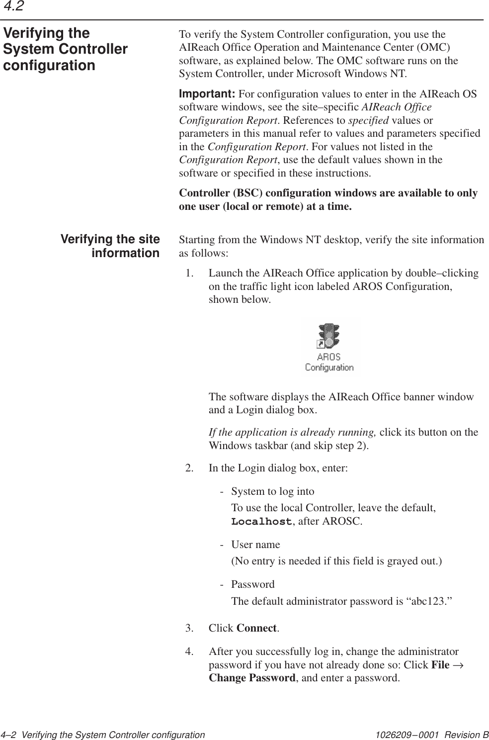 1026209–0001  Revision B 4–2  Verifying the System Controller configurationTo verify the System Controller configuration, you use theAIReach Office Operation and Maintenance Center (OMC)software, as explained below. The OMC software runs on theSystem Controller, under Microsoft Windows NT.Important: For configuration values to enter in the AIReach OSsoftware windows, see the site–specific AIReach OfficeConfiguration Report. References to specified values orparameters in this manual refer to values and parameters specifiedin the Configuration Report. For values not listed in theConfiguration Report, use the default values shown in thesoftware or specified in these instructions.Controller (BSC) configuration windows are available to onlyone user (local or remote) at a time.Starting from the Windows NT desktop, verify the site informationas follows:1. Launch the AIReach Office application by double–clickingon the traffic light icon labeled AROS Configuration,shown below.The software displays the AIReach Office banner windowand a Login dialog box.If the application is already running, click its button on theWindows taskbar (and skip step 2).2. In the Login dialog box, enter:- System to log intoTo use the local Controller, leave the default,Localhost, after AROSC.- User name(No entry is needed if this field is grayed out.)- PasswordThe default administrator password is “abc123.”3. Click Connect.4. After you successfully log in, change the administratorpassword if you have not already done so: Click File →Change Password, and enter a password.4.2Verifying theSystem ControllerconfigurationVerifying the siteinformation