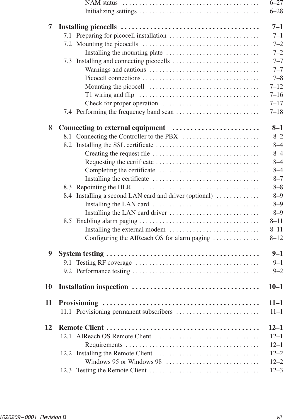 1026209–0001  Revision B viiNAM status  6–27. . . . . . . . . . . . . . . . . . . . . . . . . . . . . . . . . . . . . . . . . Initializing settings  6–28. . . . . . . . . . . . . . . . . . . . . . . . . . . . . . . . . . . . 7 Installing picocells  7–1. . . . . . . . . . . . . . . . . . . . . . . . . . . . . . . . . . . . . . 7.1 Preparing for picocell installation  7–1. . . . . . . . . . . . . . . . . . . . . . . . . . . 7.2 Mounting the picocells  7–2. . . . . . . . . . . . . . . . . . . . . . . . . . . . . . . . . . . Installing the mounting plate  7–2. . . . . . . . . . . . . . . . . . . . . . . . . . . . 7.3 Installing and connecting picocells  7–7. . . . . . . . . . . . . . . . . . . . . . . . . . Warnings and cautions  7–7. . . . . . . . . . . . . . . . . . . . . . . . . . . . . . . . . Picocell connections  7–8. . . . . . . . . . . . . . . . . . . . . . . . . . . . . . . . . . . Mounting the picocell  7–12. . . . . . . . . . . . . . . . . . . . . . . . . . . . . . . . . T1 wiring and flip  7–16. . . . . . . . . . . . . . . . . . . . . . . . . . . . . . . . . . . . Check for proper operation  7–17. . . . . . . . . . . . . . . . . . . . . . . . . . . . . 7.4 Performing the frequency band scan  7–18. . . . . . . . . . . . . . . . . . . . . . . . . 8 Connecting to external equipment   8–1. . . . . . . . . . . . . . . . . . . . . . . . 8.1 Connecting the Controller to the PBX  8–2. . . . . . . . . . . . . . . . . . . . . . . 8.2 Installing the SSL certificate  8–4. . . . . . . . . . . . . . . . . . . . . . . . . . . . . . . Creating the request file  8–4. . . . . . . . . . . . . . . . . . . . . . . . . . . . . . . . Requesting the certificate  8–4. . . . . . . . . . . . . . . . . . . . . . . . . . . . . . . Completing the certificate  8–4. . . . . . . . . . . . . . . . . . . . . . . . . . . . . . Installing the certificate  8–7. . . . . . . . . . . . . . . . . . . . . . . . . . . . . . . . 8.3 Repointing the HLR  8–8. . . . . . . . . . . . . . . . . . . . . . . . . . . . . . . . . . . . . 8.4 Installing a second LAN card and driver (optional)  8–9. . . . . . . . . . . . . Installing the LAN card  8–9. . . . . . . . . . . . . . . . . . . . . . . . . . . . . . . . Installing the LAN card driver  8–9. . . . . . . . . . . . . . . . . . . . . . . . . . . 8.5 Enabling alarm paging  8–11. . . . . . . . . . . . . . . . . . . . . . . . . . . . . . . . . . . . Installing the external modem  8–11. . . . . . . . . . . . . . . . . . . . . . . . . . . Configuring the AIReach OS for alarm paging  8–12. . . . . . . . . . . . . . 9 System testing  9–1. . . . . . . . . . . . . . . . . . . . . . . . . . . . . . . . . . . . . . . . . . 9.1 Testing RF coverage  9–1. . . . . . . . . . . . . . . . . . . . . . . . . . . . . . . . . . . . . 9.2 Performance testing  9–2. . . . . . . . . . . . . . . . . . . . . . . . . . . . . . . . . . . . . . 10 Installation inspection  10–1. . . . . . . . . . . . . . . . . . . . . . . . . . . . . . . . . . . 11 Provisioning  11–1. . . . . . . . . . . . . . . . . . . . . . . . . . . . . . . . . . . . . . . . . . . 11.1 Provisioning permanent subscribers  11–1. . . . . . . . . . . . . . . . . . . . . . . . . 12 Remote Client  12–1. . . . . . . . . . . . . . . . . . . . . . . . . . . . . . . . . . . . . . . . . . 12.1 AIReach OS Remote Client  12–1. . . . . . . . . . . . . . . . . . . . . . . . . . . . . . . Requirements  12–1. . . . . . . . . . . . . . . . . . . . . . . . . . . . . . . . . . . . . . . . 12.2 Installing the Remote Client  12–2. . . . . . . . . . . . . . . . . . . . . . . . . . . . . . . Windows 95 or Windows 98  12–2. . . . . . . . . . . . . . . . . . . . . . . . . . . . 12.3 Testing the Remote Client  12–3. . . . . . . . . . . . . . . . . . . . . . . . . . . . . . . . . 
