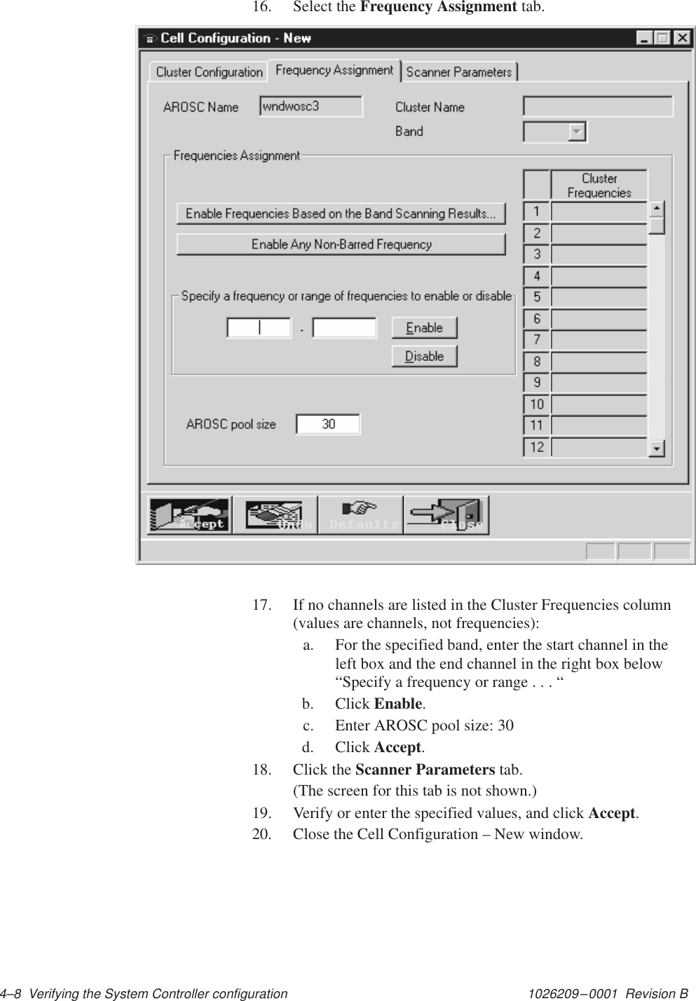 1026209–0001  Revision B 4–8  Verifying the System Controller configuration16. Select the Frequency Assignment tab.17. If no channels are listed in the Cluster Frequencies column(values are channels, not frequencies):a. For the specified band, enter the start channel in theleft box and the end channel in the right box below“Specify a frequency or range . . . “b. Click Enable.c. Enter AROSC pool size: 30d. Click Accept.18. Click the Scanner Parameters tab.(The screen for this tab is not shown.)19. Verify or enter the specified values, and click Accept.20. Close the Cell Configuration – New window.