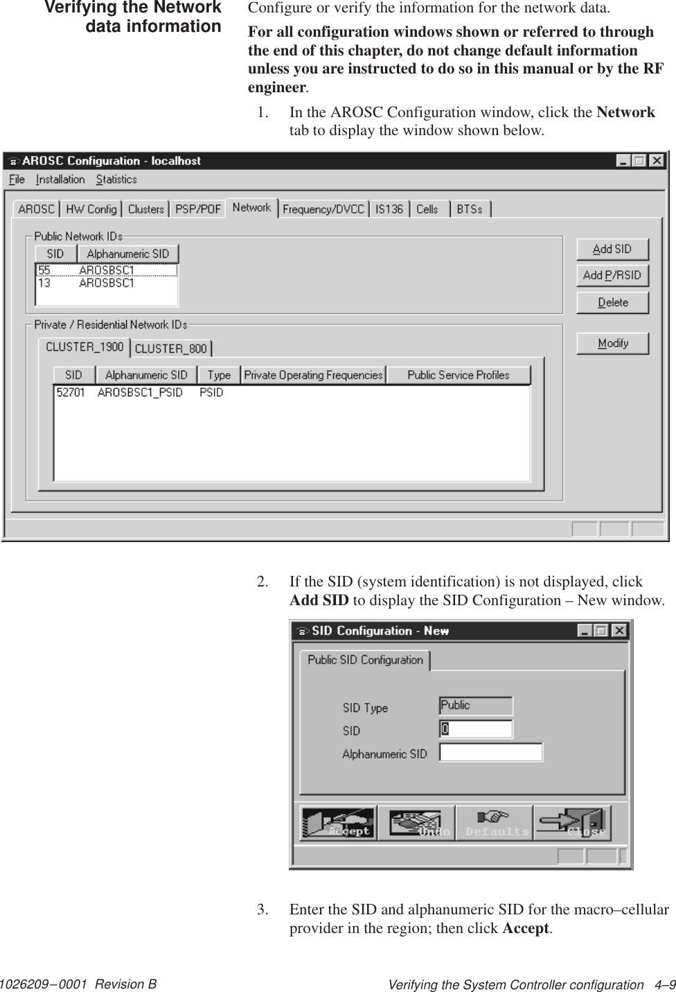 1026209–0001  Revision B Verifying the System Controller configuration   4–9Configure or verify the information for the network data.For all configuration windows shown or referred to throughthe end of this chapter, do not change default informationunless you are instructed to do so in this manual or by the RFengineer.1. In the AROSC Configuration window, click the Networktab to display the window shown below.2. If the SID (system identification) is not displayed, clickAdd SID to display the SID Configuration – New window.3. Enter the SID and alphanumeric SID for the macro–cellularprovider in the region; then click Accept.Verifying the Networkdata information