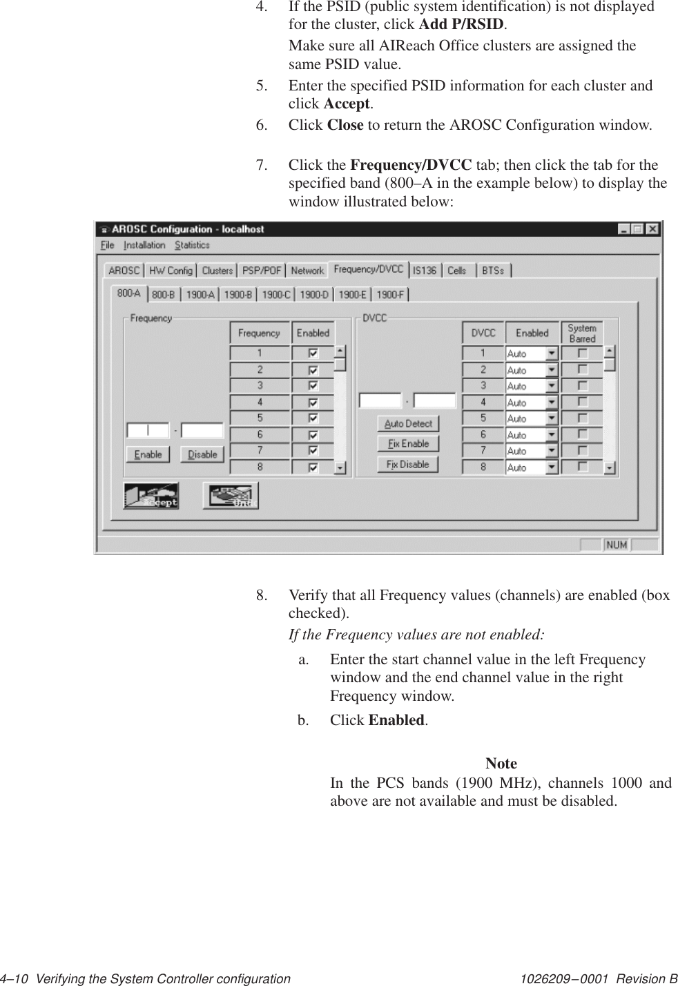 1026209–0001  Revision B 4–10  Verifying the System Controller configuration4. If the PSID (public system identification) is not displayedfor the cluster, click Add P/RSID.Make sure all AIReach Office clusters are assigned thesame PSID value.5. Enter the specified PSID information for each cluster andclick Accept.6. Click Close to return the AROSC Configuration window.7. Click the Frequency/DVCC tab; then click the tab for thespecified band (800–A in the example below) to display thewindow illustrated below:8. Verify that all Frequency values (channels) are enabled (boxchecked).If the Frequency values are not enabled:a. Enter the start channel value in the left Frequencywindow and the end channel value in the rightFrequency window.b. Click Enabled.NoteIn the PCS bands (1900 MHz), channels 1000 andabove are not available and must be disabled.