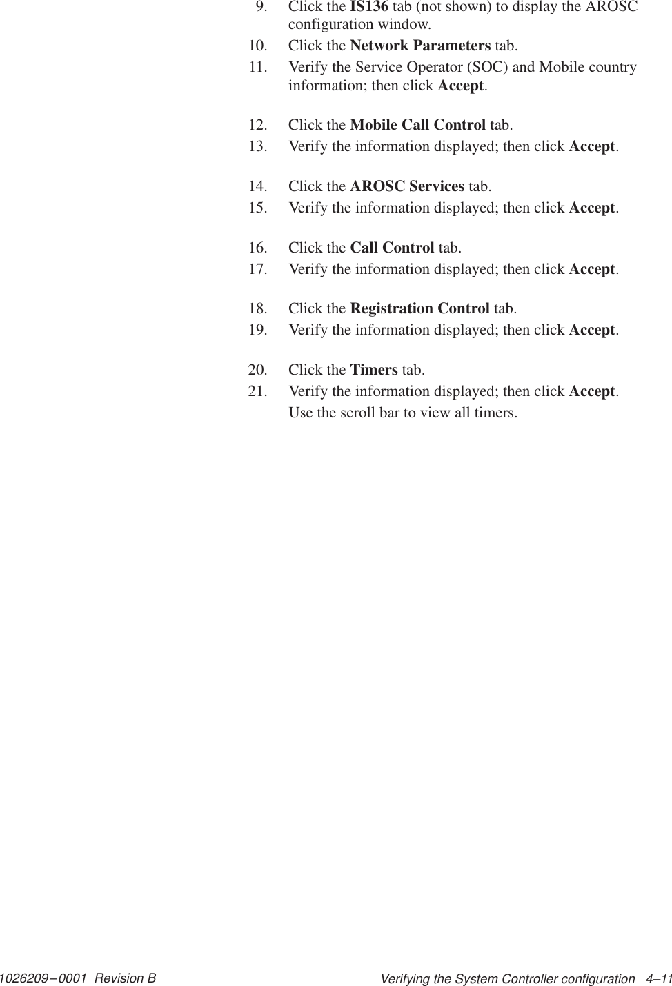 1026209–0001  Revision B Verifying the System Controller configuration   4–119. Click the IS136 tab (not shown) to display the AROSCconfiguration window.10. Click the Network Parameters tab.11. Verify the Service Operator (SOC) and Mobile countryinformation; then click Accept.12. Click the Mobile Call Control tab.13. Verify the information displayed; then click Accept.14. Click the AROSC Services tab.15. Verify the information displayed; then click Accept.16. Click the Call Control tab.17. Verify the information displayed; then click Accept.18. Click the Registration Control tab.19. Verify the information displayed; then click Accept.20. Click the Timers tab.21. Verify the information displayed; then click Accept.Use the scroll bar to view all timers.