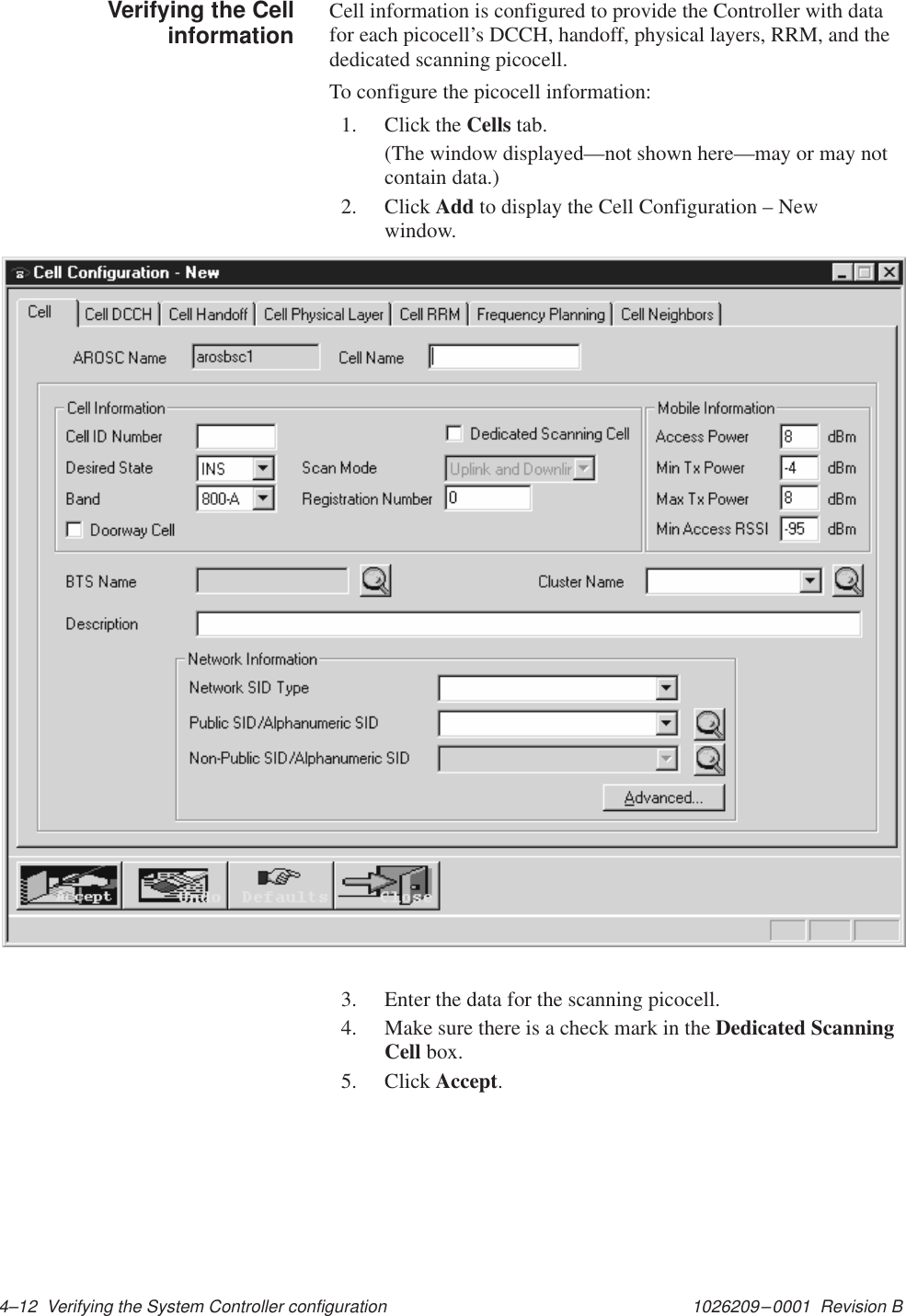 1026209–0001  Revision B 4–12  Verifying the System Controller configurationCell information is configured to provide the Controller with datafor each picocell’s DCCH, handoff, physical layers, RRM, and thededicated scanning picocell.To configure the picocell information:1. Click the Cells tab.(The window displayed—not shown here—may or may notcontain data.)2. Click Add to display the Cell Configuration – Newwindow.3. Enter the data for the scanning picocell.4. Make sure there is a check mark in the Dedicated ScanningCell box.5. Click Accept.Verifying the Cellinformation