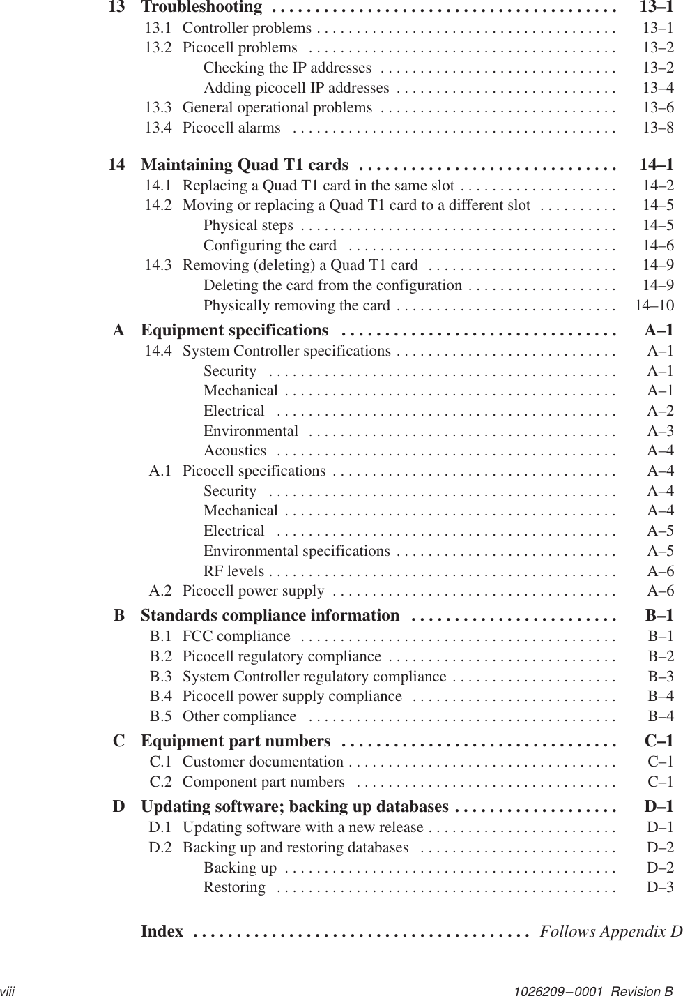 1026209–0001  Revision Bviii13 Troubleshooting  13–1. . . . . . . . . . . . . . . . . . . . . . . . . . . . . . . . . . . . . . . . 13.1 Controller problems  13–1. . . . . . . . . . . . . . . . . . . . . . . . . . . . . . . . . . . . . . 13.2 Picocell problems  13–2. . . . . . . . . . . . . . . . . . . . . . . . . . . . . . . . . . . . . . . Checking the IP addresses  13–2. . . . . . . . . . . . . . . . . . . . . . . . . . . . . . Adding picocell IP addresses  13–4. . . . . . . . . . . . . . . . . . . . . . . . . . . . 13.3 General operational problems  13–6. . . . . . . . . . . . . . . . . . . . . . . . . . . . . . 13.4 Picocell alarms  13–8. . . . . . . . . . . . . . . . . . . . . . . . . . . . . . . . . . . . . . . . . 14 Maintaining Quad T1 cards  14–1. . . . . . . . . . . . . . . . . . . . . . . . . . . . . . 14.1 Replacing a Quad T1 card in the same slot  14–2. . . . . . . . . . . . . . . . . . . . 14.2 Moving or replacing a Quad T1 card to a different slot  14–5. . . . . . . . . . Physical steps  14–5. . . . . . . . . . . . . . . . . . . . . . . . . . . . . . . . . . . . . . . . Configuring the card  14–6. . . . . . . . . . . . . . . . . . . . . . . . . . . . . . . . . . 14.3 Removing (deleting) a Quad T1 card  14–9. . . . . . . . . . . . . . . . . . . . . . . . Deleting the card from the configuration  14–9. . . . . . . . . . . . . . . . . . . Physically removing the card  14–10. . . . . . . . . . . . . . . . . . . . . . . . . . . . A Equipment specifications  A–1. . . . . . . . . . . . . . . . . . . . . . . . . . . . . . . . 14.4 System Controller specifications  A–1. . . . . . . . . . . . . . . . . . . . . . . . . . . . Security  A–1. . . . . . . . . . . . . . . . . . . . . . . . . . . . . . . . . . . . . . . . . . . . Mechanical  A–1. . . . . . . . . . . . . . . . . . . . . . . . . . . . . . . . . . . . . . . . . . Electrical  A–2. . . . . . . . . . . . . . . . . . . . . . . . . . . . . . . . . . . . . . . . . . . Environmental  A–3. . . . . . . . . . . . . . . . . . . . . . . . . . . . . . . . . . . . . . . Acoustics  A–4. . . . . . . . . . . . . . . . . . . . . . . . . . . . . . . . . . . . . . . . . . . A.1 Picocell specifications  A–4. . . . . . . . . . . . . . . . . . . . . . . . . . . . . . . . . . . . Security  A–4. . . . . . . . . . . . . . . . . . . . . . . . . . . . . . . . . . . . . . . . . . . . Mechanical  A–4. . . . . . . . . . . . . . . . . . . . . . . . . . . . . . . . . . . . . . . . . . Electrical  A–5. . . . . . . . . . . . . . . . . . . . . . . . . . . . . . . . . . . . . . . . . . . Environmental specifications  A–5. . . . . . . . . . . . . . . . . . . . . . . . . . . . RF levels  A–6. . . . . . . . . . . . . . . . . . . . . . . . . . . . . . . . . . . . . . . . . . . . A.2 Picocell power supply  A–6. . . . . . . . . . . . . . . . . . . . . . . . . . . . . . . . . . . . B Standards compliance information  B–1. . . . . . . . . . . . . . . . . . . . . . . . B.1 FCC compliance  B–1. . . . . . . . . . . . . . . . . . . . . . . . . . . . . . . . . . . . . . . . B.2 Picocell regulatory compliance  B–2. . . . . . . . . . . . . . . . . . . . . . . . . . . . . B.3 System Controller regulatory compliance  B–3. . . . . . . . . . . . . . . . . . . . . B.4 Picocell power supply compliance  B–4. . . . . . . . . . . . . . . . . . . . . . . . . . B.5 Other compliance  B–4. . . . . . . . . . . . . . . . . . . . . . . . . . . . . . . . . . . . . . . C Equipment part numbers   C–1. . . . . . . . . . . . . . . . . . . . . . . . . . . . . . . . C.1 Customer documentation  C–1. . . . . . . . . . . . . . . . . . . . . . . . . . . . . . . . . . C.2 Component part numbers  C–1. . . . . . . . . . . . . . . . . . . . . . . . . . . . . . . . . D Updating software; backing up databases  D–1. . . . . . . . . . . . . . . . . . . D.1 Updating software with a new release  D–1. . . . . . . . . . . . . . . . . . . . . . . . D.2 Backing up and restoring databases  D–2. . . . . . . . . . . . . . . . . . . . . . . . . Backing up  D–2. . . . . . . . . . . . . . . . . . . . . . . . . . . . . . . . . . . . . . . . . . Restoring  D–3. . . . . . . . . . . . . . . . . . . . . . . . . . . . . . . . . . . . . . . . . . . Index Follows Appendix D. . . . . . . . . . . . . . . . . . . . . . . . . . . . . . . . . . . . . . . 
