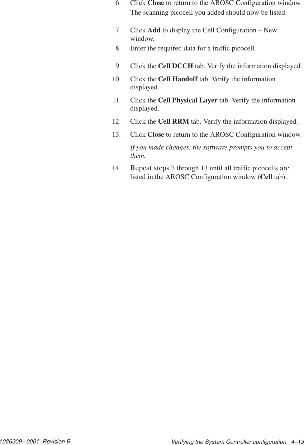 1026209–0001  Revision B Verifying the System Controller configuration   4–136. Click Close to return to the AROSC Configuration window.The scanning picocell you added should now be listed.7. Click Add to display the Cell Configuration – Newwindow.8. Enter the required data for a traffic picocell.9. Click the Cell DCCH tab. Verify the information displayed.10. Click the Cell Handoff tab. Verify the informationdisplayed.11. Click the Cell Physical Layer tab. Verify the informationdisplayed.12. Click the Cell RRM tab. Verify the information displayed.13. Click Close to return to the AROSC Configuration window.If you made changes, the software prompts you to acceptthem.14. Repeat steps 7 through 13 until all traffic picocells arelisted in the AROSC Configuration window (Cell tab).