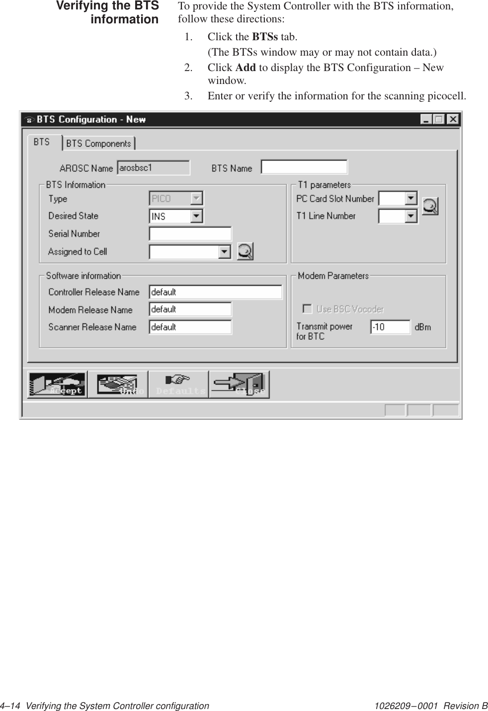 1026209–0001  Revision B 4–14  Verifying the System Controller configurationTo provide the System Controller with the BTS information,follow these directions:1. Click the BTSs tab.(The BTSs window may or may not contain data.)2. Click Add to display the BTS Configuration – Newwindow.3. Enter or verify the information for the scanning picocell.Verifying the BTSinformation