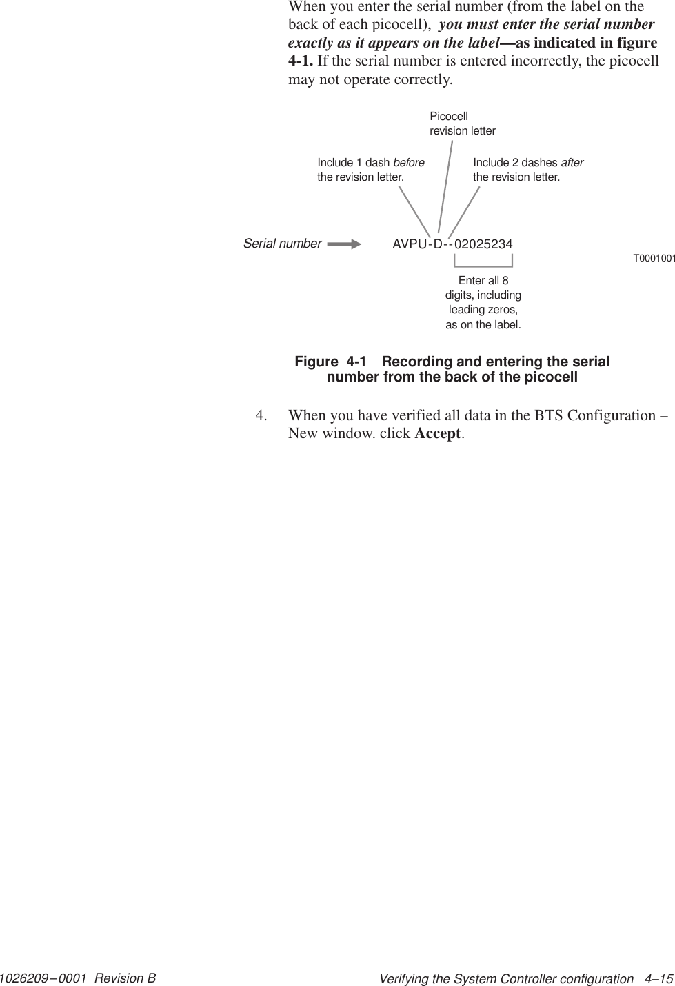 1026209–0001  Revision B Verifying the System Controller configuration   4–15When you enter the serial number (from the label on theback of each picocell),  you must enter the serial numberexactly as it appears on the label—as indicated in figure4-1. If the serial number is entered incorrectly, the picocellmay not operate correctly.AVPU-D--02025234T0001001Include 1 dashthe revision letter.beforeInclude 2 dashesthe revision letter.afterPicocellrevision letterEnter all 8digits, includingleading zeros,as on the label.Serial numberFigure  4-1 Recording and entering the serialnumber from the back of the picocell4. When you have verified all data in the BTS Configuration –New window. click Accept.
