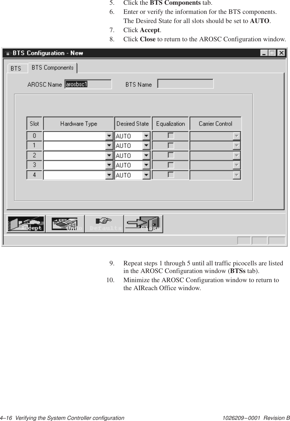 1026209–0001  Revision B 4–16  Verifying the System Controller configuration5. Click the BTS Components tab.6. Enter or verify the information for the BTS components.The Desired State for all slots should be set to AUTO.7. Click Accept.8. Click Close to return to the AROSC Configuration window.9. Repeat steps 1 through 5 until all traffic picocells are listedin the AROSC Configuration window (BTSs tab).10. Minimize the AROSC Configuration window to return tothe AIReach Office window.