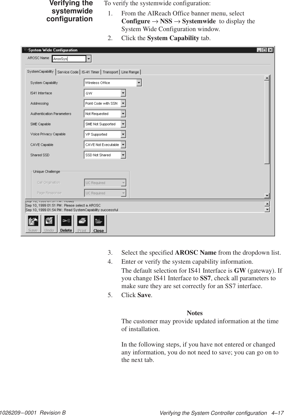 1026209–0001  Revision B Verifying the System Controller configuration   4–17To verify the systemwide configuration:1. From the AIReach Office banner menu, select Configure → NSS → Systemwide  to display the System Wide Configuration window.2. Click the System Capability tab.3. Select the specified AROSC Name from the dropdown list.4. Enter or verify the system capability information.The default selection for IS41 Interface is GW (gateway). Ifyou change IS41 Interface to SS7, check all parameters tomake sure they are set correctly for an SS7 interface.5. Click Save.NotesThe customer may provide updated information at the timeof installation.In the following steps, if you have not entered or changedany information, you do not need to save; you can go on tothe next tab.Verifying thesystemwideconfiguration