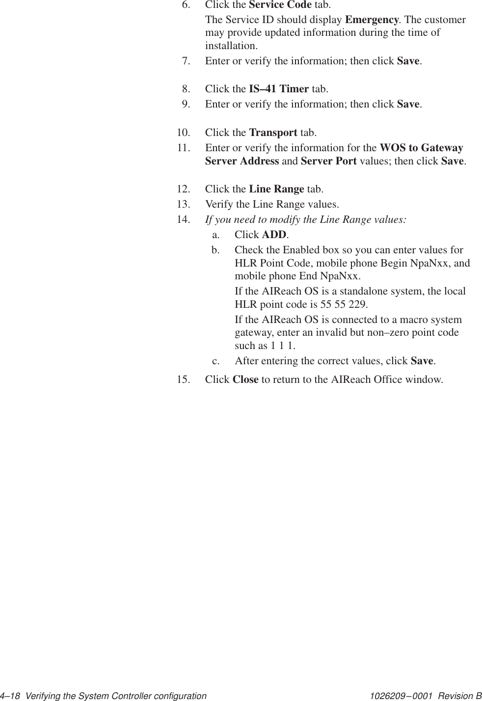 1026209–0001  Revision B 4–18  Verifying the System Controller configuration6. Click the Service Code tab.The Service ID should display Emergency. The customermay provide updated information during the time ofinstallation.7. Enter or verify the information; then click Save.8. Click the IS–41 Timer tab.9. Enter or verify the information; then click Save.10. Click the Transport tab.11. Enter or verify the information for the WOS to GatewayServer Address and Server Port values; then click Save.12. Click the Line Range tab.13. Verify the Line Range values.14. If you need to modify the Line Range values:a. Click ADD.b. Check the Enabled box so you can enter values forHLR Point Code, mobile phone Begin NpaNxx, andmobile phone End NpaNxx.If the AIReach OS is a standalone system, the localHLR point code is 55 55 229.If the AIReach OS is connected to a macro systemgateway, enter an invalid but non–zero point codesuch as 1 1 1.c. After entering the correct values, click Save.15. Click Close to return to the AIReach Office window.