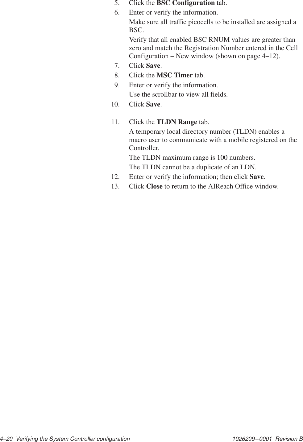 1026209–0001  Revision B 4–20  Verifying the System Controller configuration5. Click the BSC Configuration tab.6. Enter or verify the information.Make sure all traffic picocells to be installed are assigned aBSC.Verify that all enabled BSC RNUM values are greater thanzero and match the Registration Number entered in the CellConfiguration – New window (shown on page 4–12).7. Click Save.8. Click the MSC Timer tab.9. Enter or verify the information.Use the scrollbar to view all fields.10. Click Save.11. Click the TLDN Range tab.A temporary local directory number (TLDN) enables amacro user to communicate with a mobile registered on theController.The TLDN maximum range is 100 numbers.The TLDN cannot be a duplicate of an LDN.12. Enter or verify the information; then click Save.13. Click Close to return to the AIReach Office window.