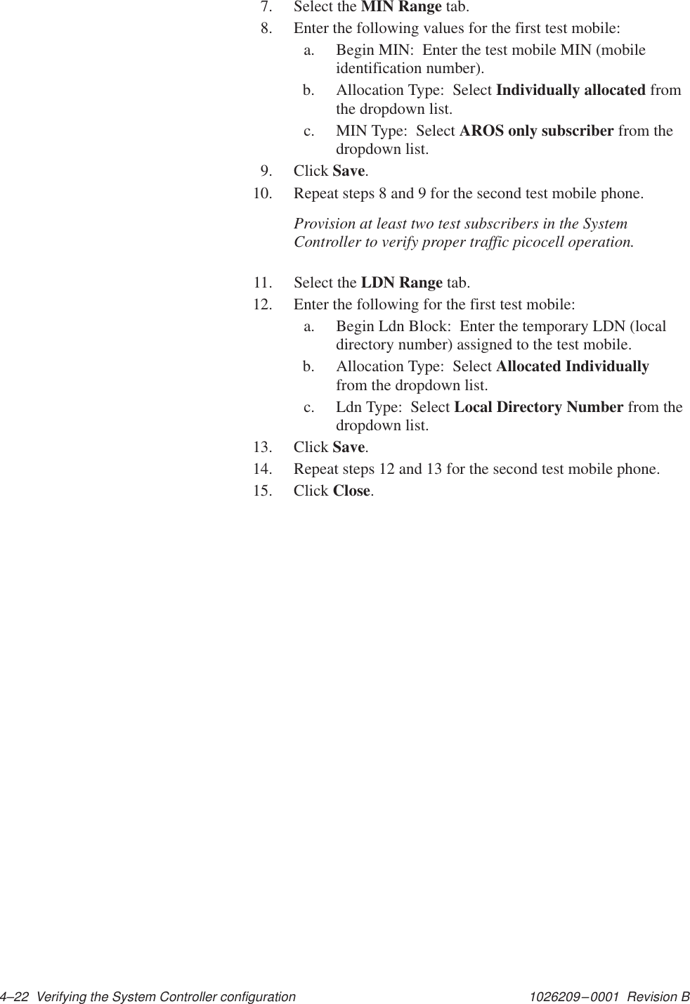 1026209–0001  Revision B 4–22  Verifying the System Controller configuration7. Select the MIN Range tab.8. Enter the following values for the first test mobile:a. Begin MIN:  Enter the test mobile MIN (mobileidentification number).b. Allocation Type:  Select Individually allocated fromthe dropdown list.c. MIN Type:  Select AROS only subscriber from thedropdown list.9. Click Save.10. Repeat steps 8 and 9 for the second test mobile phone.Provision at least two test subscribers in the SystemController to verify proper traffic picocell operation.11. Select the LDN Range tab.12. Enter the following for the first test mobile:a. Begin Ldn Block:  Enter the temporary LDN (localdirectory number) assigned to the test mobile.b. Allocation Type:  Select Allocated Individuallyfrom the dropdown list.c. Ldn Type:  Select Local Directory Number from thedropdown list.13. Click Save.14. Repeat steps 12 and 13 for the second test mobile phone.15. Click Close.