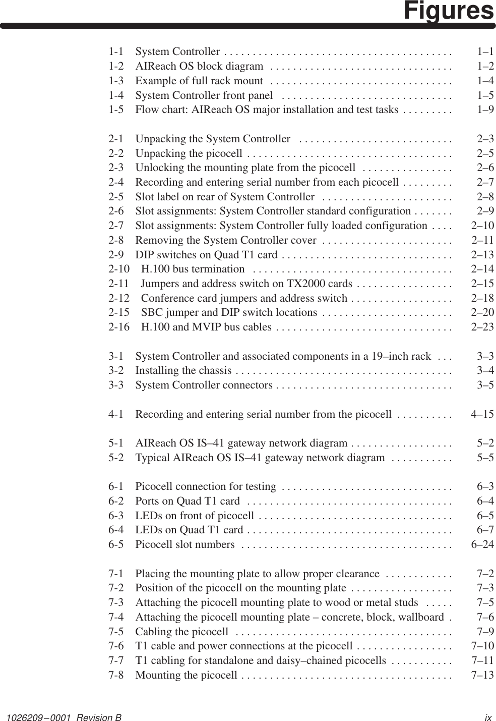 1026209–0001  Revision B ixFigures1-1 System Controller  1–1. . . . . . . . . . . . . . . . . . . . . . . . . . . . . . . . . . . . . . . . 1-2 AIReach OS block diagram  1–2. . . . . . . . . . . . . . . . . . . . . . . . . . . . . . . . 1-3 Example of full rack mount  1–4. . . . . . . . . . . . . . . . . . . . . . . . . . . . . . . . 1-4 System Controller front panel  1–5. . . . . . . . . . . . . . . . . . . . . . . . . . . . . . 1-5 Flow chart: AIReach OS major installation and test tasks  1–9. . . . . . . . . 2-1 Unpacking the System Controller  2–3. . . . . . . . . . . . . . . . . . . . . . . . . . . 2-2 Unpacking the picocell  2–5. . . . . . . . . . . . . . . . . . . . . . . . . . . . . . . . . . . . 2-3 Unlocking the mounting plate from the picocell  2–6. . . . . . . . . . . . . . . . 2-4 Recording and entering serial number from each picocell  2–7. . . . . . . . . 2-5 Slot label on rear of System Controller  2–8. . . . . . . . . . . . . . . . . . . . . . . 2-6 Slot assignments: System Controller standard configuration  2–9. . . . . . . 2-7 Slot assignments: System Controller fully loaded configuration  2–10. . . . 2-8 Removing the System Controller cover  2–11. . . . . . . . . . . . . . . . . . . . . . . 2-9 DIP switches on Quad T1 card  2–13. . . . . . . . . . . . . . . . . . . . . . . . . . . . . . 2-10 H.100 bus termination  2–14. . . . . . . . . . . . . . . . . . . . . . . . . . . . . . . . . . . 2-11 Jumpers and address switch on TX2000 cards  2–15. . . . . . . . . . . . . . . . . 2-12 Conference card jumpers and address switch  2–18. . . . . . . . . . . . . . . . . . 2-15 SBC jumper and DIP switch locations  2–20. . . . . . . . . . . . . . . . . . . . . . . 2-16 H.100 and MVIP bus cables  2–23. . . . . . . . . . . . . . . . . . . . . . . . . . . . . . . 3-1 System Controller and associated components in a 19–inch rack  3–3. . . 3-2 Installing the chassis  3–4. . . . . . . . . . . . . . . . . . . . . . . . . . . . . . . . . . . . . . 3-3 System Controller connectors  3–5. . . . . . . . . . . . . . . . . . . . . . . . . . . . . . . 4-1 Recording and entering serial number from the picocell  4–15. . . . . . . . . . 5-1 AIReach OS IS–41 gateway network diagram  5–2. . . . . . . . . . . . . . . . . . 5-2 Typical AIReach OS IS–41 gateway network diagram  5–5. . . . . . . . . . . 6-1 Picocell connection for testing  6–3. . . . . . . . . . . . . . . . . . . . . . . . . . . . . . 6-2 Ports on Quad T1 card  6–4. . . . . . . . . . . . . . . . . . . . . . . . . . . . . . . . . . . . 6-3 LEDs on front of picocell  6–5. . . . . . . . . . . . . . . . . . . . . . . . . . . . . . . . . . 6-4 LEDs on Quad T1 card  6–7. . . . . . . . . . . . . . . . . . . . . . . . . . . . . . . . . . . . 6-5 Picocell slot numbers  6–24. . . . . . . . . . . . . . . . . . . . . . . . . . . . . . . . . . . . . 7-1 Placing the mounting plate to allow proper clearance  7–2. . . . . . . . . . . . 7-2 Position of the picocell on the mounting plate  7–3. . . . . . . . . . . . . . . . . . 7-3 Attaching the picocell mounting plate to wood or metal studs  7–5. . . . . 7-4 Attaching the picocell mounting plate – concrete, block, wallboard  7–6. 7-5 Cabling the picocell  7–9. . . . . . . . . . . . . . . . . . . . . . . . . . . . . . . . . . . . . . 7-6 T1 cable and power connections at the picocell  7–10. . . . . . . . . . . . . . . . . 7-7 T1 cabling for standalone and daisy–chained picocells  7–11. . . . . . . . . . . 7-8 Mounting the picocell  7–13. . . . . . . . . . . . . . . . . . . . . . . . . . . . . . . . . . . . . 