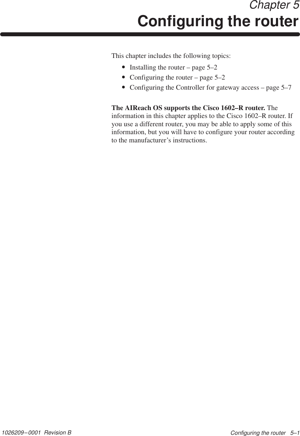 1026209–0001  Revision B Configuring the router   5–1 Chapter 5Configuring the routerThis chapter includes the following topics:•Installing the router – page 5–2•Configuring the router – page 5–2•Configuring the Controller for gateway access – page 5–7The AIReach OS supports the Cisco 1602–R router. Theinformation in this chapter applies to the Cisco 1602–R router. Ifyou use a different router, you may be able to apply some of thisinformation, but you will have to configure your router accordingto the manufacturer’s instructions.