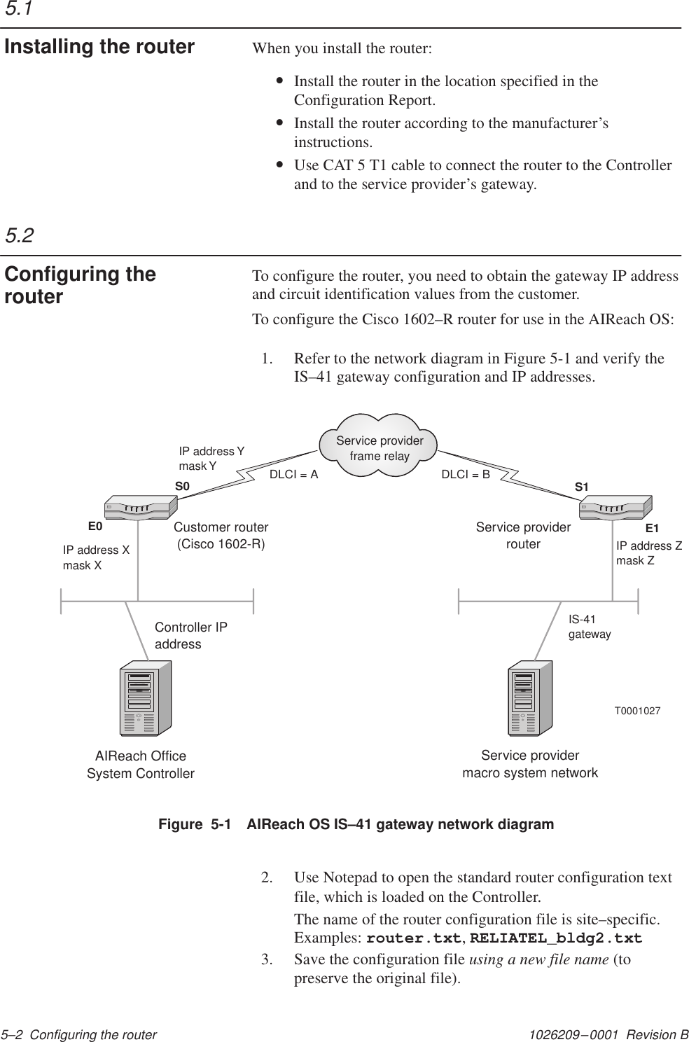 1026209–0001  Revision B 5–2  Configuring the routerWhen you install the router:•Install the router in the location specified in theConfiguration Report.•Install the router according to the manufacturer’sinstructions.  •Use CAT 5 T1 cable to connect the router to the Controllerand to the service provider’s gateway.To configure the router, you need to obtain the gateway IP addressand circuit identification values from the customer.To configure the Cisco 1602–R router for use in the AIReach OS:1. Refer to the network diagram in Figure 5-1 and verify theIS–41 gateway configuration and IP addresses.AIReach OfficeSystem ControllerService providermacro system networkS1E0S0E1Service providerframe relayDLCI = A DLCI = BT0001027Service providerrouterIP address Zmask ZIP address Ymask YIP address Xmask XIS-41gatewayController IPaddressCustomer router(Cisco 1602-R)Figure  5-1 AIReach OS IS–41 gateway network diagram2. Use Notepad to open the standard router configuration textfile, which is loaded on the Controller.The name of the router configuration file is site–specific.Examples: router.txt, RELIATEL_bldg2.txt3. Save the configuration file using a new file name (topreserve the original file).5.1Installing the router5.2Configuring therouter