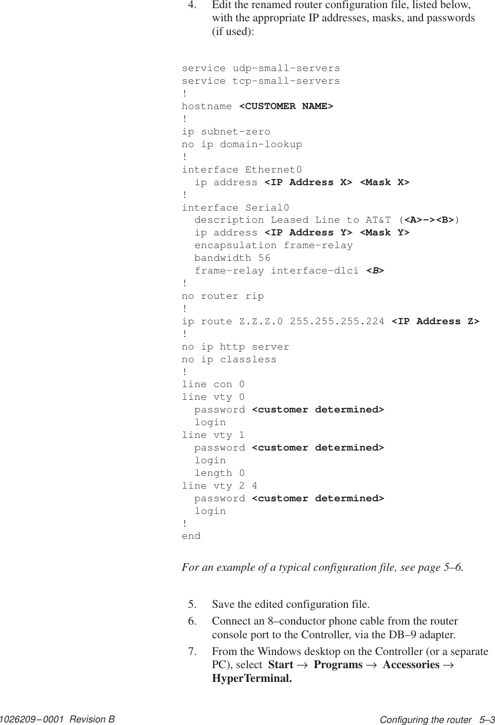 1026209–0001  Revision B Configuring the router   5–34. Edit the renamed router configuration file, listed below,with the appropriate IP addresses, masks, and passwords (if used):service udp–small–serversservice tcp–small–servers!hostname &lt;CUSTOMER NAME&gt;!ip subnet–zerono ip domain–lookup!interface Ethernet0  ip address &lt;IP Address X&gt; &lt;Mask X&gt;!interface Serial0  description Leased Line to AT&amp;T (&lt;A&gt;–&gt;&lt;B&gt;)  ip address &lt;IP Address Y&gt; &lt;Mask Y&gt;  encapsulation frame–relay  bandwidth 56  frame–relay interface–dlci &lt;B&gt;!no router rip!ip route Z.Z.Z.0 255.255.255.224 &lt;IP Address Z&gt;!no ip http serverno ip classless!line con 0line vty 0  password &lt;customer determined&gt;  loginline vty 1  password &lt;customer determined&gt;  login  length 0line vty 2 4  password &lt;customer determined&gt;  login!endFor an example of a typical configuration file, see page 5–6.5. Save the edited configuration file.6. Connect an 8–conductor phone cable from the routerconsole port to the Controller, via the DB–9 adapter.7. From the Windows desktop on the Controller (or a separatePC), select  Start →  Programs →  Accessories →HyperTerminal.