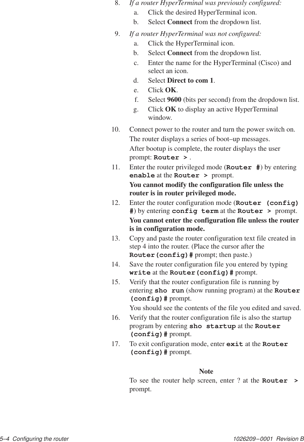 1026209–0001  Revision B 5–4  Configuring the router8. If a router HyperTerminal was previously configured:a. Click the desired HyperTerminal icon.b. Select Connect from the dropdown list.9. If a router HyperTerminal was not configured:a. Click the HyperTerminal icon.b. Select Connect from the dropdown list.c. Enter the name for the HyperTerminal (Cisco) andselect an icon.d. Select Direct to com 1.e. Click OK.f. Select 9600 (bits per second) from the dropdown list.g. Click OK to display an active HyperTerminalwindow.10. Connect power to the router and turn the power switch on.The router displays a series of boot–up messages.After bootup is complete, the router displays the userprompt: Router &gt; .11. Enter the router privileged mode (Router #) by enteringenable at the Router &gt;  prompt.You cannot modify the configuration file unless therouter is in router privileged mode.12. Enter the router configuration mode (Router (config)#) by entering config term at the Router &gt;  prompt.You cannot enter the configuration file unless the routeris in configuration mode.13. Copy and paste the router configuration text file created instep 4 into the router. (Place the cursor after theRouter(config)# prompt; then paste.)14. Save the router configuration file you entered by typingwrite at the Router(config)# prompt.15. Verify that the router configuration file is running byentering sho run (show running program) at the Router(config)# prompt.You should see the contents of the file you edited and saved.16. Verify that the router configuration file is also the startupprogram by entering sho startup at the Router(config)# prompt.17. To exit configuration mode, enter exit at the Router(config)# prompt.NoteTo see the router help screen, enter ? at the Router &gt; prompt.