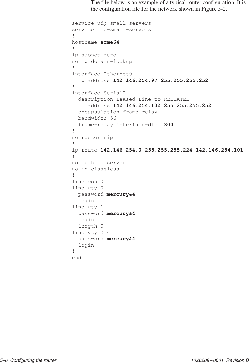 1026209–0001  Revision B 5–6  Configuring the routerThe file below is an example of a typical router configuration. It isthe configuration file for the network shown in Figure 5-2.service udp–small–serversservice tcp–small–servers!hostname acme64!ip subnet–zerono ip domain–lookup!interface Ethernet0  ip address 142.146.254.97 255.255.255.252!interface Serial0  description Leased Line to RELIATEL  ip address 142.146.254.102 255.255.255.252  encapsulation frame–relay  bandwidth 56  frame–relay interface–dlci 300!no router rip!ip route 142.146.254.0 255.255.255.224 142.146.254.101!no ip http serverno ip classless!line con 0line vty 0  password mercury&amp;4  loginline vty 1  password mercury&amp;4  login  length 0line vty 2 4  password mercury&amp;4  login!end