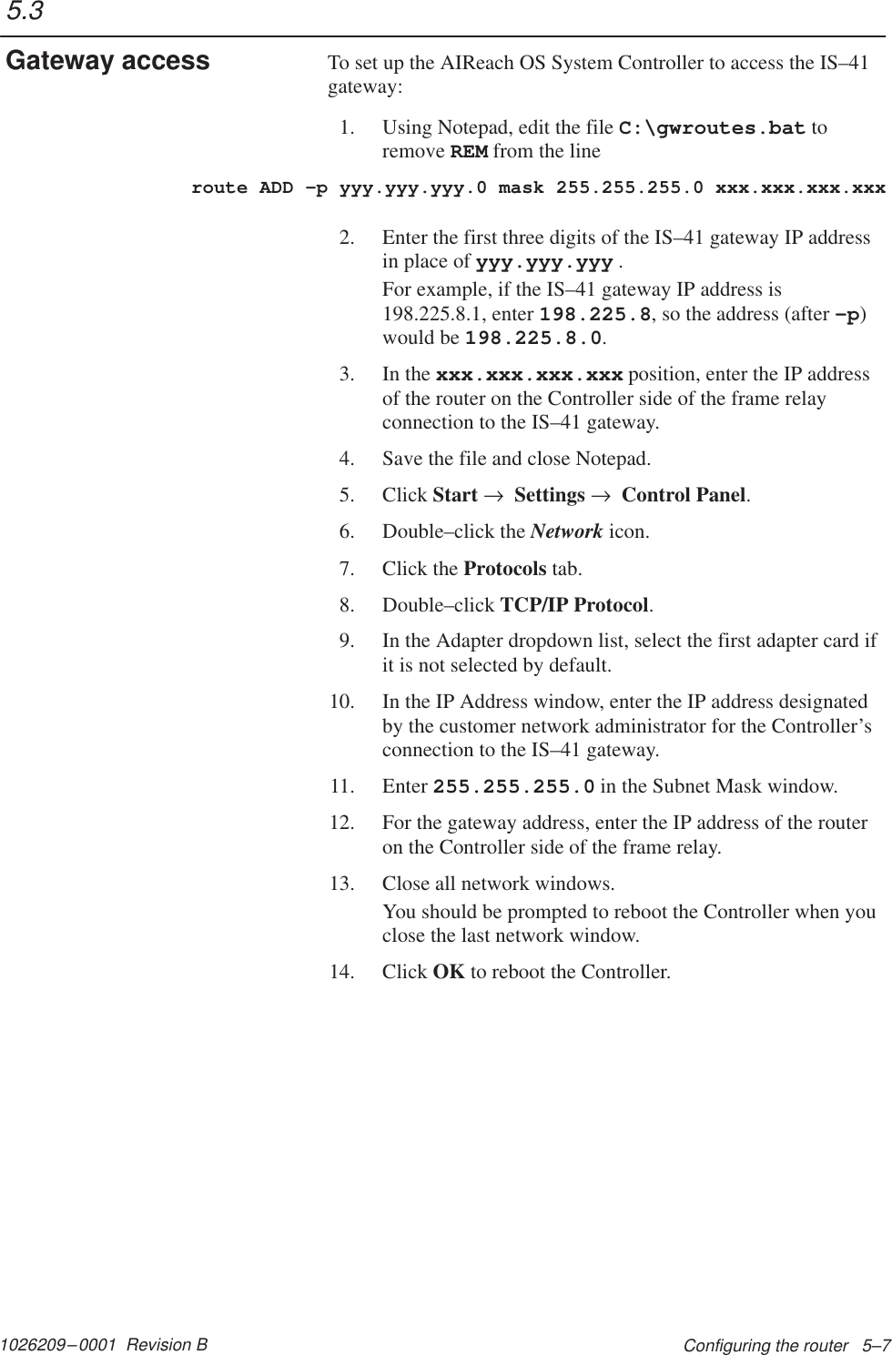 1026209–0001  Revision B Configuring the router   5–7To set up the AIReach OS System Controller to access the IS–41gateway:1. Using Notepad, edit the file C:\gwroutes.bat toremove REM from the lineroute ADD –p yyy.yyy.yyy.0 mask 255.255.255.0 xxx.xxx.xxx.xxx2. Enter the first three digits of the IS–41 gateway IP addressin place of yyy.yyy.yyy .For example, if the IS–41 gateway IP address is198.225.8.1, enter 198.225.8, so the address (after –p)would be 198.225.8.0.3. In the xxx.xxx.xxx.xxx position, enter the IP addressof the router on the Controller side of the frame relayconnection to the IS–41 gateway.4. Save the file and close Notepad.5. Click Start →  Settings →  Control Panel.6. Double–click the Network icon.7. Click the Protocols tab.8. Double–click TCP/IP Protocol.9. In the Adapter dropdown list, select the first adapter card ifit is not selected by default.10. In the IP Address window, enter the IP address designatedby the customer network administrator for the Controller’sconnection to the IS–41 gateway.11. Enter 255.255.255.0 in the Subnet Mask window.12. For the gateway address, enter the IP address of the routeron the Controller side of the frame relay.13. Close all network windows.You should be prompted to reboot the Controller when youclose the last network window.14. Click OK to reboot the Controller.5.3Gateway access