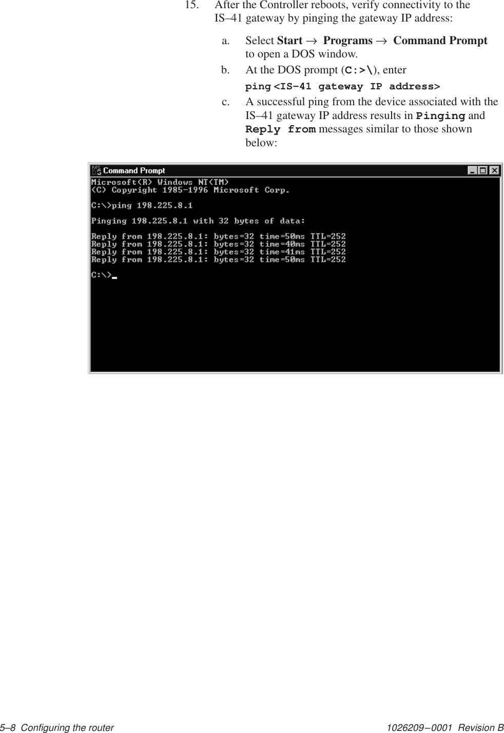 1026209–0001  Revision B 5–8  Configuring the router15. After the Controller reboots, verify connectivity to theIS–41 gateway by pinging the gateway IP address:a. Select Start →  Programs →  Command Promptto open a DOS window.b. At the DOS prompt (C:&gt;\), enterping &lt;IS–41 gateway IP address&gt;c. A successful ping from the device associated with theIS–41 gateway IP address results in Pinging andReply from messages similar to those shownbelow: