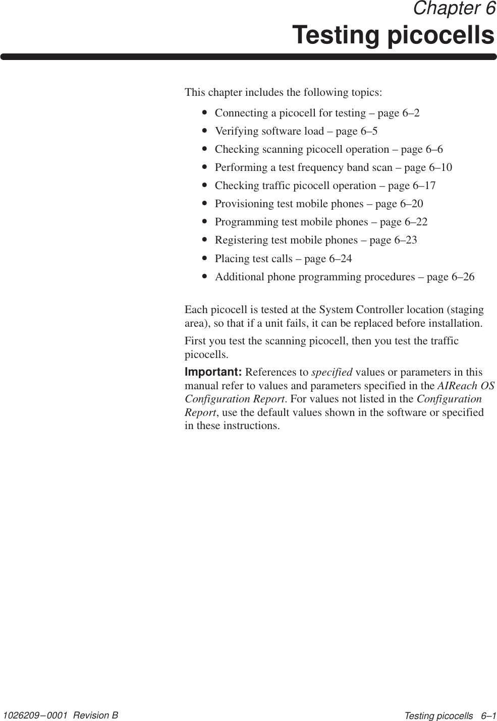 1026209–0001  Revision B Testing picocells   6–1 Chapter 6Testing picocellsThis chapter includes the following topics:•Connecting a picocell for testing – page 6–2•Verifying software load – page 6–5•Checking scanning picocell operation – page 6–6•Performing a test frequency band scan – page 6–10•Checking traffic picocell operation – page 6–17•Provisioning test mobile phones – page 6–20•Programming test mobile phones – page 6–22•Registering test mobile phones – page 6–23•Placing test calls – page 6–24•Additional phone programming procedures – page 6–26Each picocell is tested at the System Controller location (stagingarea), so that if a unit fails, it can be replaced before installation.First you test the scanning picocell, then you test the trafficpicocells.Important: References to specified values or parameters in thismanual refer to values and parameters specified in the AIReach OSConfiguration Report. For values not listed in the ConfigurationReport, use the default values shown in the software or specifiedin these instructions.