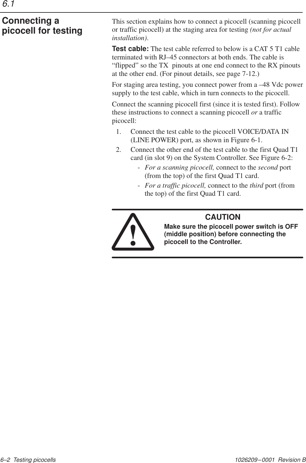 1026209–0001  Revision B 6–2  Testing picocellsThis section explains how to connect a picocell (scanning picocellor traffic picocell) at the staging area for testing (not for actualinstallation).Test cable: The test cable referred to below is a CAT 5 T1 cableterminated with RJ–45 connectors at both ends. The cable is“flipped” so the TX  pinouts at one end connect to the RX pinoutsat the other end. (For pinout details, see page 7-12.)For staging area testing, you connect power from a –48 Vdc powersupply to the test cable, which in turn connects to the picocell.Connect the scanning picocell first (since it is tested first). Followthese instructions to connect a scanning picocell or a trafficpicocell:1. Connect the test cable to the picocell VOICE/DATA IN(LINE POWER) port, as shown in Figure 6-1.2. Connect the other end of the test cable to the first Quad T1card (in slot 9) on the System Controller. See Figure 6-2:-For a scanning picocell, connect to the second port(from the top) of the first Quad T1 card.-For a traffic picocell, connect to the third port (fromthe top) of the first Quad T1 card.CAUTIONMake sure the picocell power switch is OFF(middle position) before connecting thepicocell to the Controller.6.1Connecting apicocell for testing